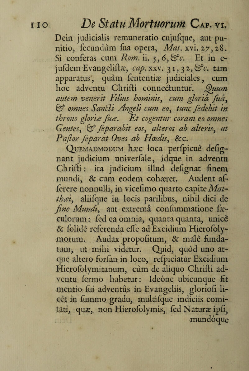 Dein judicialis remuneratio cujufque, aut pu¬ nitio, fecundum lua opera, Mat. xvi. 27, z8. Si conferas cum Rom. ii. 5, <5, 0fc. Et in e- jufdem Evangelifte, cap.xxv. 31,3 z,&c. tam apparatus, quam fententie judiciales, cum hoc adventu Chrifti connedluntur. Quum autem venerit Filius hominis, cum gloria fua, 0f omnes SanBi Angeli cum eo, tunc fedebit in throno gloria fua. Et cogentur coram eo omnes Gentes, 0f fep arabit eos, alteros ab alteris, ut Paflor fep arat Oves ab Hoedis, &c. Quemadmodum 1i.cc loca perlpicue defig- nant judicium univerfale, idque in adventu Chrifti: ita judicium illud defignat finem mundi, & cum eodem cohaeret. Audent af- lerere nonnulli, in vicefimo quarto capite Mat- thai, aliifque in locis parilibus, nihil dici de fine Mundi, aut extrema confummatione le- culorum: fed ea omnia, quanta quanta, unicd & folide referenda efle ad Excidium Hierofoly- morum. Audax propofitum, & mald funda¬ tum, ut mihi videtur. Quid, quod uno at¬ que altero forfan in loco, relpiciatur Excidium Hierofolymitanum, cum de aliquo Chrifti ad¬ ventu fermo habetur: Ideone ubicunque fit mentio lui adventus in Evangeliis, gloriofi li¬ cet in fummo gradu, multifque indiciis comi¬ tati, que, non Hierofolymis, fed Nature ipfi, mundoque