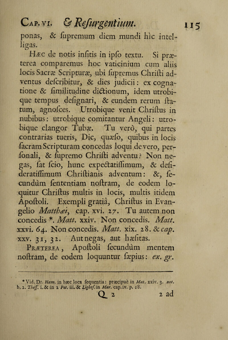 ponas, 8c fupremum diem mundi hic intel- . igas. Hitc de notis infitis in ipfo textu. Si prae- terea comparemus hoc vaticinium cum aliis locis Sacrae Scripturae, ubi fupremus Chrifti ad¬ ventus defcribitur, & dies judicii: ex cogna¬ tione & fimilitudine didtionum, idem utrobi¬ que tempus defignari, & eundem rerum fta- tum, agnofces. Utrobique venit Chriftus in nubibus: utrobique comitantur Angeli: utro¬ bique clangor Tubae. Tu vero, qui partes contrarias tueris, Dic, quaefo, quibus in locis facram Scripturam concedas loqui de vero, per- fonali, & fupremo Chrifti adventu? Non ne¬ gas, fat fcio, hunc expedtatiftimum, & defi- deratiflimum Chriftianis adventum: &, fe¬ cundum fententiam noftram, de eodem lo¬ quitur Chriftus multis in locis, multis itidem Apoftoli. Exempli gratia, Chriftus in Evan- gelio Matthcet, cap. xvi. 27. Tu autem non concedis *. Matt. xxiv. Non concedis. Matt. xxvi. 64. Non concedis. Matt. xix. 28. Sccap. xxv. 31, 32. Autnegas, aut haefitas. Praeterea , Apoftoli fecundum mentem noftram, de eodem loquuntur faepius: ex. gr. * Vid. Dr. Ham. in haec loca fequentia: praecipue in Mat. xxiv. 3. rnt. b, 1. Tbeff. i. & in 1 Pet. iii. & Ltghtf in Mar. cap.iv. p. 18. 2 2 ad