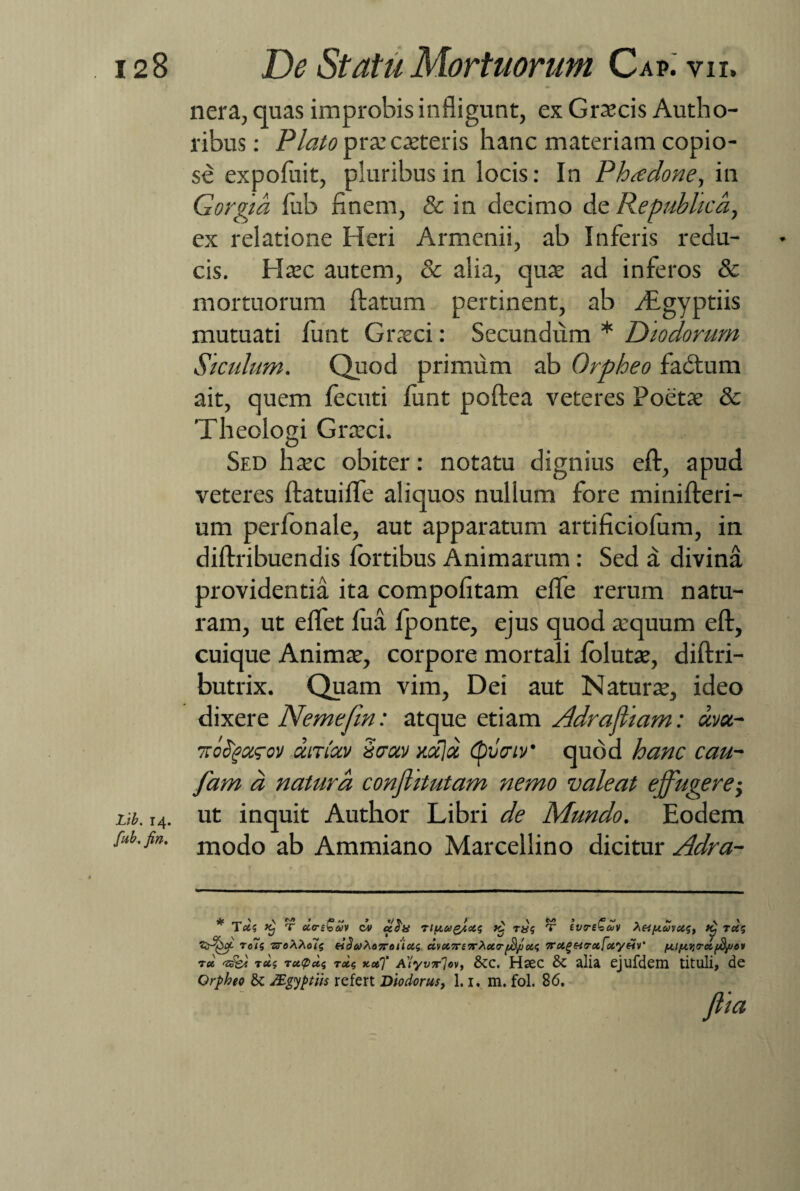 Lib. 14. fub, fin. nera, quas improbis infligunt, ex Graecis Autho- ribus: Plato prae exteris hanc materiam copio¬ se expofliit, pluribus in locis: In Phadone, in Gorgia fub finem, & in decimo de Repuhlicd, ex relatione Heri Armenii, ab Inferis redu¬ cis. Haec autem, & alia, quae ad inferos & mortuorum ftatum pertinent, ab vEgyptiis mutuati iunt Graeci: Secundum * Diodorum Siculum. Quod primum ab Orpheo fadtum ait, quem fecuti funt poftea veteres Poetae & Theologi Graeci. Sed haec obiter: notatu dignius eft, apud veteres ftatuifle aliquos nullum fore minifteri- um perfonale, aut apparatum artificiofom, in diftribuendis fortibus Animarum: Sed a divina providentia ita compofitam elfe rerum natu¬ ram, ut eflet lua fponte, ejus quod aequum eft, cuique Animae, corpore mortali folutae, diftri- butrix. Quam vim, Dei aut Naturae, ideo dixere Nemefin: atque etiam Adrafliam: uva- xoSgarov ouTictv 'itjotv xa)a (pvcnv' quod hanc cau- fam d natura conflitutam nemo valeat effugere; ut inquit Author Libri de Mundo. Eodem modo ab Ammiano Marcellino dicitur Adra- Tus Kj T ua-sbani ov uda riy,uQgot<; k. ra$ T tvrebcuv h&puvusy TU(* zAfyc roTs ‘sroXhcds eiSaho7rotioi<; dvcC7re7T^ctrpffiotc, 7rce^Hrx[oiyHV' /A.7ir dfdpov rd tz&i rupeeq recg >tce)’ Alyvir7«v, &c. Hsec & alia ejufdem tituli, de Orpheo & JEgyptiis refert Diodorus, 1.1. m. fol. 86. fi ia