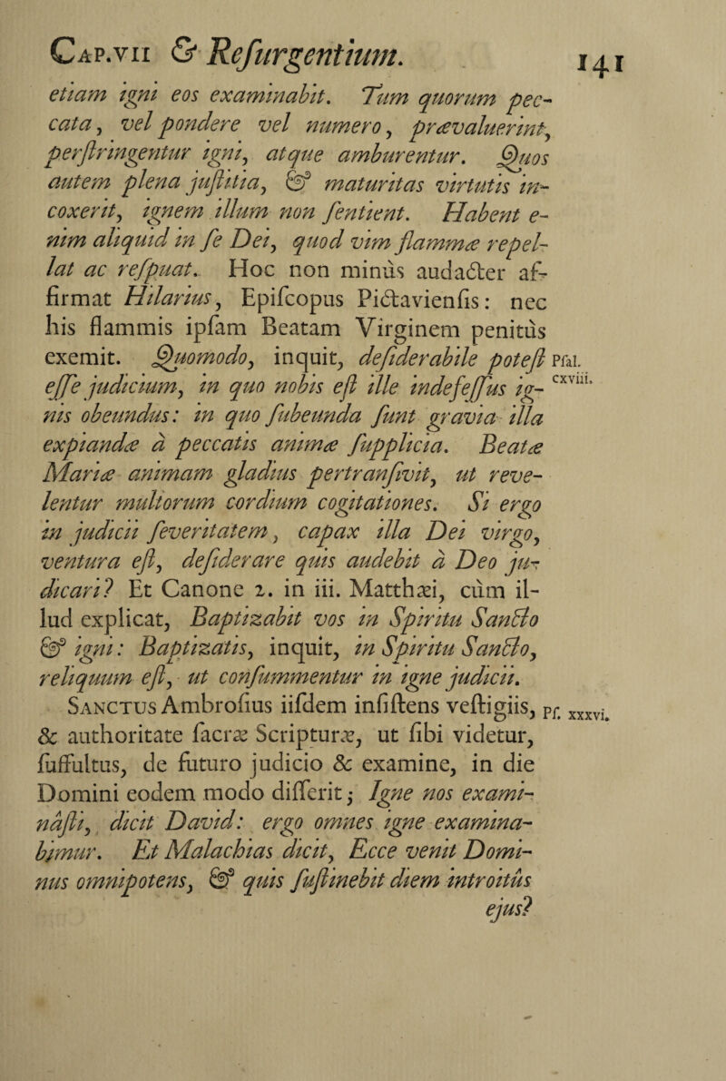 etiam igni eos examinabit. Tum quorum pec¬ cata, vel pondere vel numero, praevaluerint, perflringentur igni, atque amburentur. Quos autem plena jufhtia, C? maturitas virtutis in¬ coxerit, ignem illum non fentient. Habent e- nim aliquid in fe Dei, quod vim flammee repel¬ lat ac refpuat. Hoc non minus audader af¬ firmat Hilarius, Epifcopus Pidavienfis: nec his flammis ipfam Beatam Virginem penitus exemit. Quomodo, inquit, defiderabile potefl Pfai. effle judicium, in quo nobis efl ille indefefflus ig- CXVU1' nis obeundus: in quo fubeunda flunt gravia illa expianda a peccatis anima flupplicia. Beata Maria animam gladius pertranflvit, ut reve¬ lentur multorum cordmm cogitationes. Si ergo in judicii fleventatem, capax illa Dei virgo, ventura efl, deflderare quis audebit d Deo ju-. dicaril Et Canone 2. in iii. Matthsi, cum il¬ lud explicat, Baptizabit vos m Spiritu Sancio & igni: Baptizatis, inquit, in Spiritu SanBo, reliquum efl, ■ ut conflammentur in igne judicii. Sanctus Ambrofius iifdem infiftens veftigiis, Pfi xxxvi> & authoritate facras Scriptunr, ut flbi videtur, fuffultus, de futuro judicio & examine, in die Domini eodem modo differit Igne nos exami- ndfti, dicit David: ergo omnes igne examina¬ bimur. En Malachias dicit, Ecce venit Domi¬ nus omnipotens, quis fluflinebit diem introitus ejus?