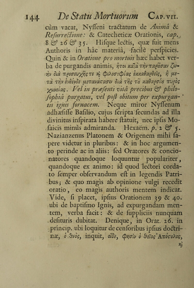 cum vacat, Nyffeni tradlatum de Anima 6c Refurreciione: & Catecheticat Orationis, cap., 8 8? 16 & 35. Hifque ledtis, qua; fuit mens Authoris in hac materia, facile perfpicies. ■ Quin & in Oratione pro mortuis ha?c habet ver¬ ba depurgandis animis, %toi /.ala rijv Trugvmv fy , jp Sia ngcasvyjiq ts ^ (piXocrcSpioig sumdoc^slg, yj fxs- ra rfv svQevSs y.sTxvurxcnv Sia rrg r5 y.ada^cle nvgog ■/uveixg. Vel in prrefenti vita precibus & philo- fophia purgatus, vel pojl obitum per expurgan- ' tis ignis fornacem. Neque miror Nylienum adhatfiffe Bafilio, cujus fcripta fecundas ad illa divinitus infpirata habere ftatuit, nec ipfis Mo- .faicis minus admiranda. Hexaem.^. z & 5. Nazianzenus Platonem & Origenem mihi fa- pere videtur in pluribus: & in hoc argumen- to perinde ac in aliis: fed Oratores & concio- natores quandoque loquuntur populariter, quandoque ex animo: id quod ledtori corda¬ to femper obfervandum eft in legendis Patri¬ bus & quo magis ab opinione vulgi recedit oratio, eo magis authoris mentem indicat. Vide, fi placet, ipfius Orationem 39 & 40. ubi de baptifmo Ignis, ad expurgandam men¬ tem, verba facit: & de fuppliciis nunquam .delituris dubitat. Denique, in Orat. 16. in princip. ubi loquitur de cenforibus ipfius dodtri- nx} 0 Beog, inquit, oTSs} <pr,ulv 0 Baog^AmgoXcg,