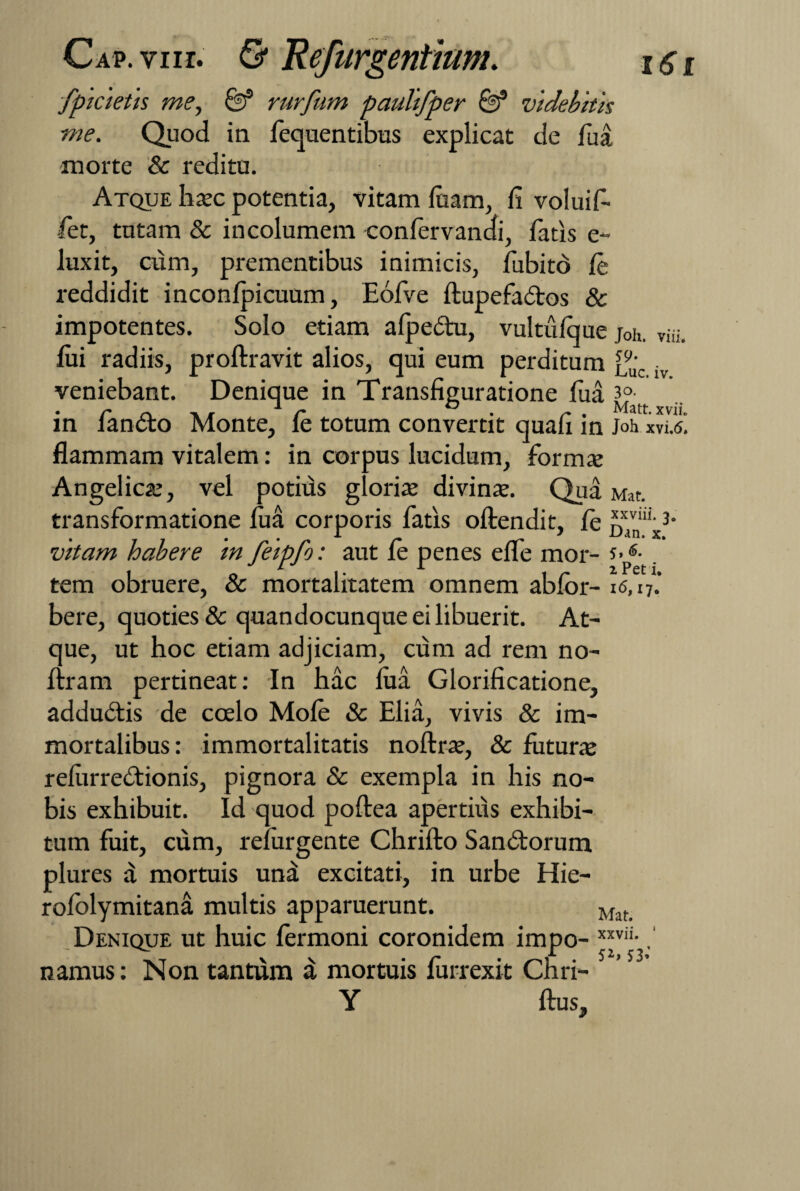 fplcletls me, &* rurfum paullfper & videbitis me. Quod in fequentibus explicat de fua morte & reditu. Atque haec potentia, vitam luam, fi voluif- fiet, tutam & incolumem confervandi, fatis e- luxit, cum, prementibus inimicis, fubitd le reddidit inconlpicuum, Eofve ftupefa&os & impotentes. Solo etiam alpedtu, vultuique joh. Vui. fiii radiis, proftravit alios, qui eum perditum f9u'c veniebant. Denique in Transfiguratione fua 3° in iancto Monte, le totum convertit quali in M xvi.<s. flammam vitalem: in corpus lucidum, formae Angelicae, vel potius gloriae divinae. Qua Mat. transformatione fua corporis fatis oftendit, le jjj'nllix3- vitam habere In felpfo: aut le penes elfe mor- tem obruere, & mortalitatem omnem ablor- 16,17.’ bere, quoties & quandocunque ei libuerit. At¬ que, ut hoc etiam adjiciam, cum ad rem no- liram pertineat: In hac lua Glorificatione, addudtis de coelo Mole & Elia, vivis & im¬ mortalibus: immortalitatis noftrae, & futurae relurredtionis, pignora & exempla in his no¬ bis exhibuit. Id quod poftea apertius exhibi¬ tum fuit, cum, relurgente Chrilto Sandtorum plures a mortuis una excitati, in urbe Hie- rololymitana multis apparuerunt. Maf Denique ut huic fermoni coronidem impo- xxvii-, namus: Non tantum a mortuis lurrexit Chri- Y Ilus,