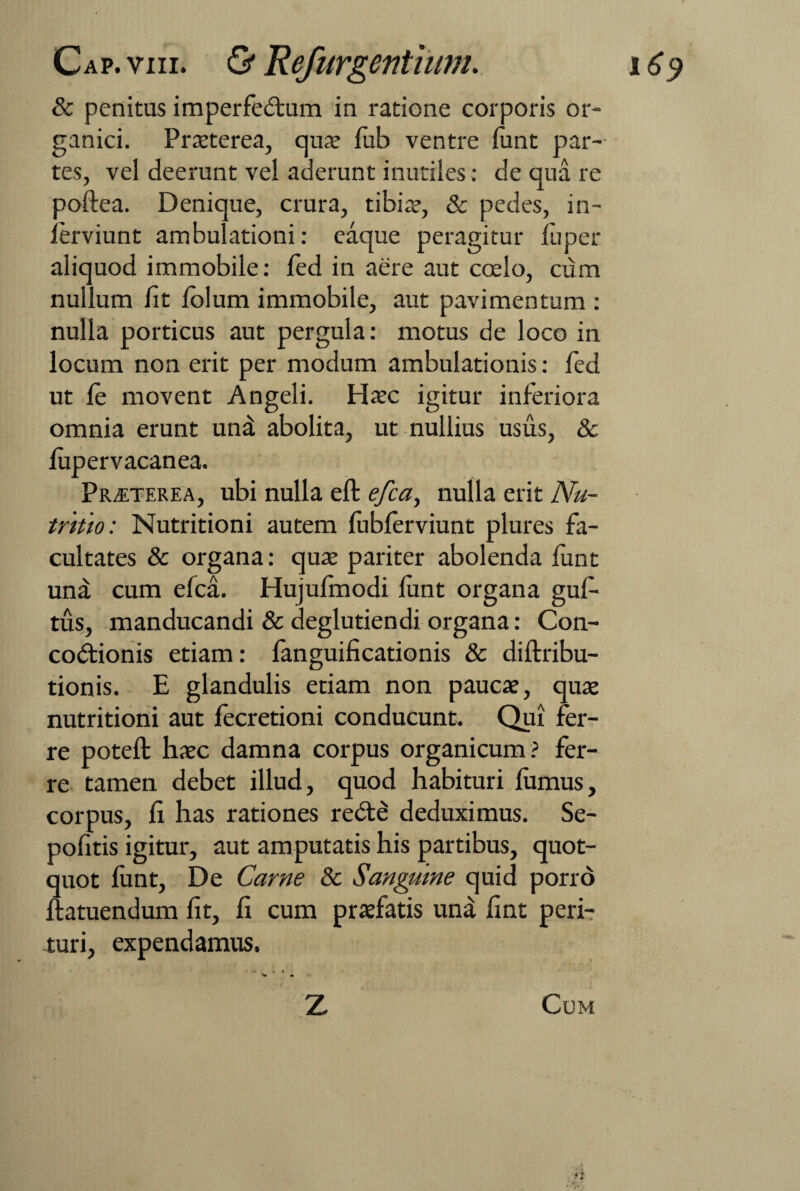 & penitus imperfectum in ratione corporis or¬ ganici. Praeterea, qux fub ventre funt par¬ tes, vel deerunt vel aderunt inutiles: de qua re poftea. Denique, crura, tibiae, & pedes, in- lerviunt ambulationi: eaque peragitur fuper aliquod immobile: fed in aere aut coelo, cum nullum fit folum immobile, aut pavimentum : nulla porticus aut pergula: motus de loco in locum non erit per modum ambulationis: fed ut fe movent Angeli. Haec igitur inferiora omnia erunt unat abolita, ut nullius usus, & fupervacanea. Praeterea, ubi nulla eft efca, nulla erit Nu¬ tritio: Nutritioni autem fubferviunt plures fa¬ cultates & organa: quae pariter abolenda funt una cum efca. Hujufmodi funt organa gufi- tus, manducandi & deglutiendi organa: Con¬ coctionis etiam: fanguificationis & diftribu- tionis. E glandulis etiam non paucae, quae nutritioni aut fecretioni conducunt. Qui fer¬ re poteft haec damna corpus organicum? fer¬ re tamen debet illud, quod habituri fumus, corpus, fi has rationes reCte deduximus. Se- pofitis igitur, aut amputatis his partibus, quot¬ quot funt, De Carne & Sanguine quid porro ftatuendum fit, fi cum praefatis una fint peri¬ turi, expendamus. • V • *. Z Cum