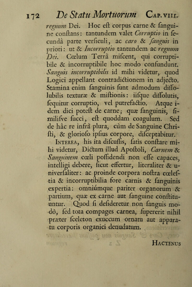 regnum Dei. Hoc eft corpus carne & fangui- ne conftans: tantundem valet Corruptio in fe¬ cunda parte verficuli, ac caro & fanguis in priori: ut & Incorruptio tantundem ac regnum Dei. Coelum Terra mifcent, qui corrupti¬ bile & incorruptibile hoc modo confundunt. Sanguis incorruptibilis id mihi videtur, quod Logici appellant contradictionem in adjeCto. Stamina enim fanguinis funt admodum diffo- lubilis texturae & miftionis: iilque dilfolutis, fequitur corruptio, vel putrefactio. Atque i- dem dici poteft de carne; quae fanguinis, fi- milifve lucci, eft; quoddam coagulum. Sed de hac re infra plura, cum de Sanguine Chri- fti, & gloriofo i piius corpore, difceptabitur. Interea, his ita difculfis, fatis conftare mi¬ hi videtur, DiCtum illud Apoftoli, Carnem & Sanguinem coeli poflidendi non effe capaces, intelligi debere, ficut effertur, literaliter & u- niverfaliter: ac proinde corpora noftra coelef- tia & incorruptibilia fore carnis & fanguinis expertia: omniumque pariter organorum & partium, quae ex carne aut fanguine conftitu- untur. Quod fi defideretur non fanguis mo¬ do, fed tota compages carnea, lupererit nihil praeter fceleton exuccum ornatu aut appara¬ tu corporis organici denudatum. Hactenus