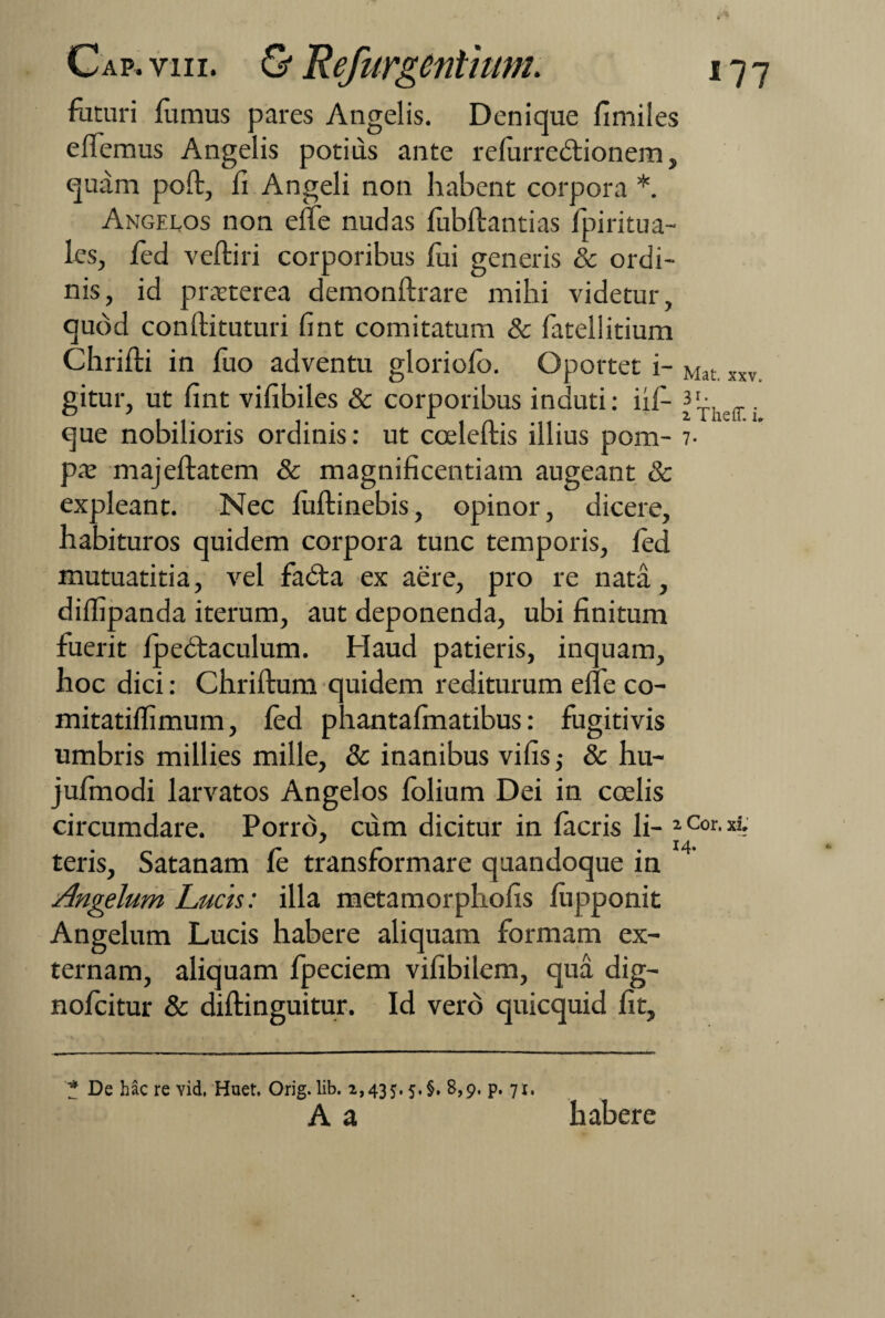 faturi fumus pares Angelis. Denique fimiles elfemus Angelis potius ante relurredtionem, quam poft, fi Angeli non habent corpora *. Angelos non effe nudas lubftantias fpiritua- les, fed veftiri corporibus fui generis & ordi¬ nis, id praeterea demonftrare mihi videtur, quod conftituturi fint comitatum & fatellitium Chrifti in fuo adventu gloriofo. Oportet i- Mat xxv gitur, ut fint vifibiles & corporibus induti: ii fi- n- que nobilioris ordinis: ut coeleftis illius pom- 7- pae majeftatem & magnificentiam augeant & expleant. Nec luftinebis, opinor, dicere, habituros quidem corpora tunc temporis, fed mutuatitia, vel fadta ex aere, pro re nata, diffipanda iterum, aut deponenda, ubi finitum fuerit Ipedtaculum. Haud patieris, inquam, hoc dici: Chriftum quidem rediturum efle co- mitatiflimum, fed phantafinatibus: fugitivis umbris millies mille, & inanibus vifis ,• & hu- jufinodi larvatos Angelos felium Dei in coelis circumdare. Porro, cum dicitur in facris li- 1 Cor- xir teris, Satanam fe transformare quandoque in Angelum Lucis: illa metamorphofis fupponit Angelum Lucis habere aliquam formam ex¬ ternam, aliquam fpeciem vifibilem, qua dig- nofeitur & diftinguitur. Id vero quicquid fit. '* De hac re vid, Huet. Orig. lib. 2,435.5. §. 8,9. p. 71. A a habere r