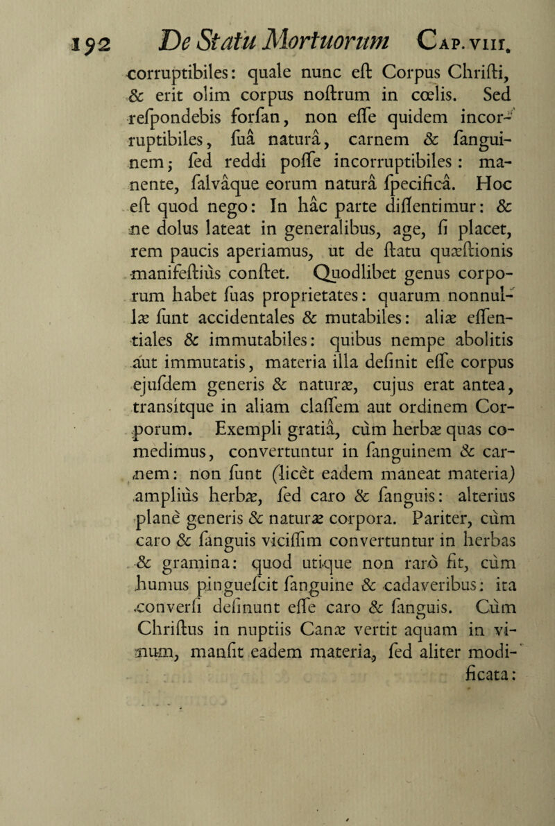 - _ j corruptibiles: quale nunc eft Corpus Chrifti, .& erit olim corpus noftrum in coelis. Sed refpondebis forfian, non e fle quidem incor¬ ruptibiles, fiua natura, carnem & fiangui- nem ,• fed reddi pofle incorruptibiles: ma¬ nente, fialvaque eorum natura fipecifica. Hoc eft quod nego: In hac parte diflentimur: & ne dolus lateat in generalibus, age, fi placet, rem paucis aperiamus, ut de flatu quacftionis •manifeftius conflet. Quodlibet genus corpo¬ rum habet fuas proprietates: quarum nonnul¬ lae fiunt accidentales & mutabiles: aliae eflen- tiales & immutabiles: quibus nempe abolitis aut immutatis, materia illa definit efle corpus ejufdem generis & naturae, cujus erat antea, transitque in aliam claflem aut ordinem Cor¬ porum. Exempli gratia, cum herbae quas co¬ medimus, convertuntur in fianguinem & car¬ nem: non funt (licet eadem maneat materia) .amplius herbae, led caro & fianguis: alterius plane generis 8c naturae corpora. Pariter, cum caro & fianguis viciflim convertuntur in herbas & gramina: quod utique non raro fit, cum humus pingueficit fianguine & cadaveribus: ita •converfi delinunt efle caro & fianguis. Cum Chriftus in nuptiis Canae vertit aquam in vi¬ num, manfit eadem materia, fed aliter modi¬ ficata: