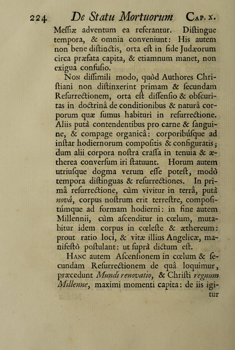 Meffiae adventum ea referantur. Diftingue tempora, & omnia conveniunt: His autem non bene diftindtis, orta eft in fide Judaeorum circa praefata capita, & etiamnum manet, non exigua confufio. Non diffimili modo, quod Authores Chri- ftiani non diffinxerint primam & fecundam Refurredtionem, orta eft diffenfio & obfcuri- tas in dodtrina de conditionibus & natura cor¬ porum quae fumus habituri in refurredtione. Aliis puta contendentibus pro carne & fangui- ne, & compage organica: corporibufque ad inftar hodiernorum compofitis & configuratis; dum alii corpora noftra craffa in tenuia & ae- therea converfum iri ftatuunt. Horum autem utriufque dogma verum effe poteft, modo tempora diftinguas & refurredtiones. In pri¬ ma refurredtione, cum vivitur in terra, puta nova, corpus noftrum erit terreftre, compofi- tiimque ad formam hodierni: in fine autem Millennii, cum afcenditur in coelum, muta¬ bitur idem corpus in coelefte & aethereum: prout ratio loci, & vitae illius Angelicae, ma- nifeftd poftulant: ut fuprd didtum eft. Hanc autem Afcenfionem in ccelum & fe¬ cundam Refurredtionem de qua loquimur, praecedunt Mundi renovatio, & Chrifti regnum Millenne, maximi momenti capita: de iis igi¬ tur