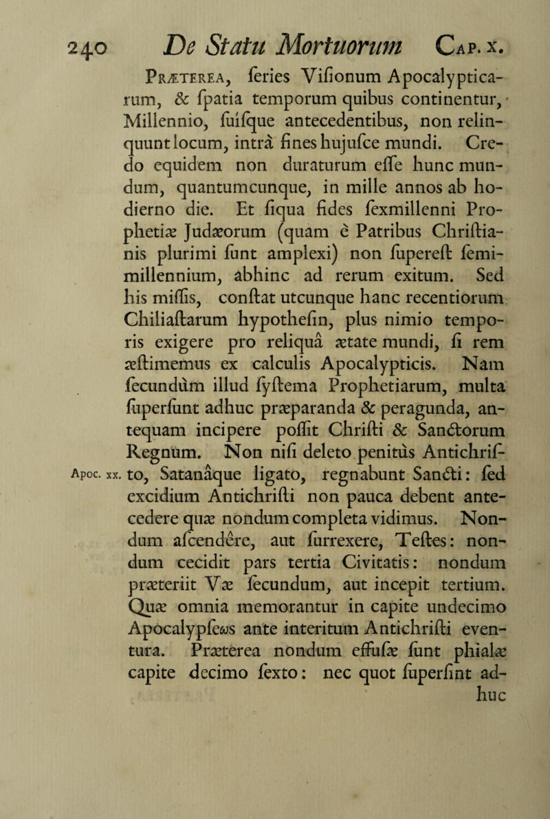 Praeterea, feries Vifionum Apocalyptica- rum, & fpatia temporum quibus continentur,- Miliennio, fuifque antecedentibus, non relin- quuntiocum, intra fineshujufce mundi. Cre¬ do equidem non duraturum effe hunc mun¬ dum, quantum cunque, in mille annos ab ho¬ dierno die. Et fiqua fides fexmillenni Pro¬ phetia; Judaeorum (quam e Patribus Chriftia- nis plurimi funt amplexi) non fupereft femi- millennium, abhinc ad rerum exitum. Sed his mifiis, conftat utcunque hanc recentiorum Chiliaftarum hypothefin, plus nimio tempo¬ ris exigere pro reliqua aetate mundi, fi rem aeftimemus ex calculis Apocalypticis. Nam fecundum illud fyftema Prophetiarum, multa fuperfunt adhuc praeparanda & peragunda, an¬ tequam incipere poffit Chrifti & Sandtorum Regnum. Non nifi deleto penitus Antichrif- Apoc. xx. to, Satanaque ligato, regnabunt Sandti: fed excidium Antichrifti non pauca debent ante¬ cedere quae nondum completa vidimus. Non¬ dum afcendere, aut iurrexere, Teftes: non¬ dum cecidit pars tertia Civitatis: nondum praeteriit Vae fecundum, aut incepit tertium. Qua; omnia memorantur in capite undecimo Apocalypfews ante interitum Antichrifti even¬ tura. Praeterea nondum eftufae funt phialae capite decimo fexto: nec quot fuperfint ad¬ huc