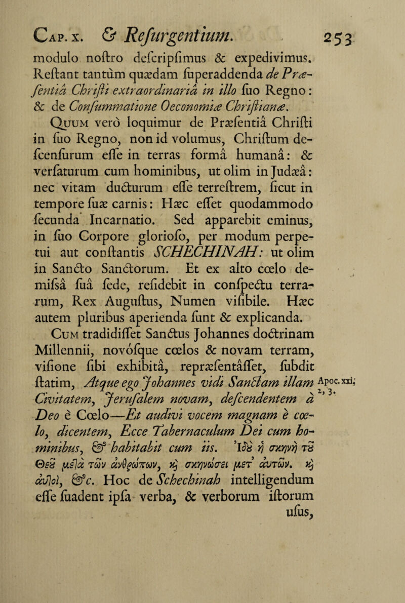 modulo noftro defcripfimus & expedivimus. Reliant tantum quaedam luperaddenda dePra- fentia Chrifti extraordinaria in illo luo Regno: & de Confummatione Oeconomiis Chrifliame. Quum vero loquimur de Praelentia Chrifti in luo Regno, non id volumus, Chriftum de- Icenlurum efte in terras forma humana: & verlaturum cum hominibus, ut olim in Judaea: nec vitam ducturum efte terreftrem, licut in tempore luae carnis: Haec eftet quodammodo lecunda Incarnatio. Sed apparebit eminus, in luo Corpore gloriolo, per modum perpe¬ tui aut conliantis SCHECHINAH: ut olim in Sandto Sandtorum. Et ex alto ccelo de- milsa lua lede, refidebit in conlpedtu terra¬ rum, Rex Auguftus, Numen vilibile. Haec autem pluribus aperienda lunt & explicanda. Cum tradidiftet Sanatus Johannes doctrinam Millennii, novolque coelos & novam terram, vifione fibi exhibita, repraefentaflet, lubdit ftatim, Atque ego'Johannes vidi Sanciam illam Apoc.xxi,' Civitatem, Jerufalem novam, defcendentem d Deo e Coelo—Et audivi vocem magnam e coe¬ lo, dicentem, Ecce Tabernaculum Dei cum ho¬ minibus, & habitabit cum iis. ’lc3a r\ crxrjvi) t5 GsS [Aslx TUV UvQgU7CUV, CXY)VUCtSl [A£T aVTUV. avlol, &c. Hoc de Schechinah intelligendum efte luadent ipfa verba, & verborum illorum ulus,