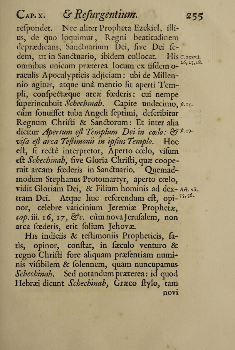 refpondet. Ncc aliter Propheta Ezekiel, illi¬ us, de quo loquimur, Regni beatitudinem depraedicans, Sanduarium Dei, fi ve Dei fe- dem, ut in Sanduario, ibidem collocat. His C. xxxvii. omnibus unicum praeterea locum ex iifilem o- l6’17’18’ raculis Apocalypticis adjiciam: ubi de Millen- nio agitur, atque uni mentio fit aperti Tem¬ pli, confpedaeque arcte foederis: cui nempe fuperincubuit Schechmah. Capite undecimo, f. 15. cum Ibnuiffet tuba Angeli feptimi, delcribitur Regnum Chrifti & Sandorum: Et inter alia dicitur Apertum efi Templum Det 'm coelo: & I9, vifa ejl arca Teflimonii in ipjius Templo. Hoc eft, fi rede interpretor, Aperto coelo, vilum eft Schechmah, five Gloria Chrifti, quae coope¬ ruit arcam foederis in Sanduario. Quemad¬ modum Stephanus Protomartyr, aperto coelo, vidit Gloriam Dei, & Filium hominis ad dex- Aa. vii. tram Dei. Atque huc referendum eft, opi-5S,5<5' nor, celebre vaticinium Jeremiae Prophetae, eap. iii. 16, 17, &*c. cvxmnovajerufalem, non arca foederis, erit lolium Jehovae. His indiciis & teftimoniis Propheticis, fa¬ tis, opinor, conftat, in fieculo venturo & regno Chrifti fore aliquam praelentiam numi¬ nis vifibilem & lolennem, quam nuncupamus Schechmah. Sed notandum praeterea: id quod Hebraei dicunt Schechmah, Graeco ftylo, tam novi