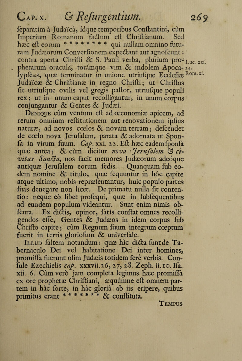 feparatim a Judaica, ldque temporibus Conftantini, cum Imperium Romanum fadlum eft Chriftianum. Sed haec eft eorum ******** qUj nullam omnino futu¬ ram Judaeorum Converfionem expediant aut agnofcunt: contra aperta Chrifti & S. Pauli verba, plurium pro-Luc xxi . phetarum oracula, totamque vim & indolem Apoca- 24. Jypfe^s, quae terminatur in unione utriuique Ecclefiae Rom* Judaicae & Chriftianae in regno Chrifti; ut Chriftus fit utriufque ovilis vel gregis paftor, utriufque populi rex; ut in unum caput recolligantur, in unum corpus conjungantur & Gentes & Judaei. Denique cum ventum eft ad oeconomiae apicem, ad rerum omnium reftitutionem aut renovationem ipfius naturae, ad novos coelos & novam terram; defcendet de coelo nova Jerufalem, parata & adornata ut Spon- fa in virum luum. Cap. xxi. 22. Eft haec eadem iponia quae antea; & cum dicitur nova ■Jerufalem & ci¬ vitas SanSta, nos facit memores Judaeorum adeoque antiquae Jerufalem eorum fedis. Quanquam iub eo¬ dem nomine & titulo, quae fequuntur in hoc capite atque ultimo, nobis repraelentantur, huic populo partes ftias denegare non licet. De primatu nulla fit conten¬ tio: neque eo libet profequi, quae in iubfequentibus ad eundem populum videantur. Sunt enim nimis ob- fcura. Ex didris, opinor, fatis conftat omnes recolli¬ gendos efte, Gentes & Judaeos in idem corpus lub Chrifto capite; cum Regnum luum integrum coeptum fuerit in terris glorioftim 8c univerfale. Illud faltem notandum: quae hic didta ftintde Ta¬ bernaculo Dei vel habitatione Dei inter homines, promifta fuerunt olim Judaeis totidem fere verbis. Con- fule Ezechielis cap. xxxvii.26, 27, 28. Zeph. ii. 10. lia. xii. 6. Cum vero jam completa legimus haec promifta ex ore prophetas Chriftiani, aequumne eft omnem par¬ tem in hic forte, in hac gloria ab iis eripere, quibus primitus erant ******* & conftituta. Tempus