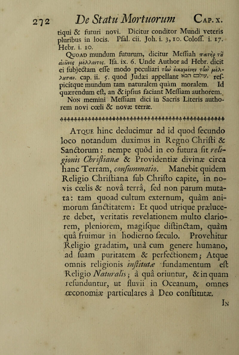 tiqui & futuri novi. Dicitur conditor Mundi veteris pluribus in locis. Pfal. cii. Joh. i. 3, io. CololT i. 17. Hebr. i. 10. Quoad mundum futurum, dicitur Mefliah tx diavcg fjtihXovTog. Ifa. ix. 6. Unde Author ad Hebr. dicit ei fubjedtam efle modo peculiari rlw iiKx^ivyjv tIu) pix- Ax<rccv. cap. ii. 5. quod Judaei appellant ref- picitque mundum tam naturalem quam moralem. Id quaerendum eft, an &ipfius faciant Mefliam authorem.. Non memini Meffiam dici in Sacris Literis autho- rem novi coeli & novae terrae. Atque hinc deducimur ad id quod fecundo loco notandum duximus in Regno Chrifti & Sandlorum: nempe quod in eo futura fit reli¬ gionis Chrifliana & Providentias divina; circa hanc Terram, confummatio. Manebit quidem Religio Chriftiana fub Chrifto capite, in no¬ vis coelis & nova terra, fed non parum muta¬ ta : tam quoad cultum externum, quam ani¬ morum fandtitatem: Et quod utrique praeluce¬ re debet, veritatis revelationem multo clario¬ rem, pleniorem, magifque diftindlam, quam qua fruimur in hodierno ftsculo. Provehitur Religio gradatim, una cum genere humano, ad fuam puritatem & perfedlionem ,• Atque omnis religionis injhtuta 'fundamentum eft Religio Naturalis 1 a qua oriuntur, & in quam refunduntur, ut fluvii in Oceanum, omnes oeconomias particulares a Deo conftitutas. In