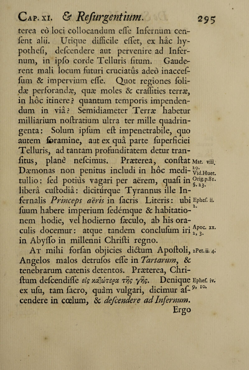 terea eo loci collocandum effe Infernum cen- ient alii. Utique difficile effet, ex hac hy- pothefi, defcendere aut pervenire ad Infer¬ num, in ipfo corde Telluris fitum. Gaude¬ rent mali locum futuri cruciatus adeo inaccef- fum & impervium effe. Quot regiones foli- dae perforandae, quae moles & craffities terrae, in hoc itinere? quantum temporis impenden¬ dum in via? Semidiameter Terrae habetur milliarium noftratium ultra ter mille quadrin¬ genta: Solum ipfum eft impenetrabile, quo autem foramine, aut ex qua parte fuperficiei Telluris, ad tantam profunditatem detur tran- fitus, plane nefcimus. Praeterea, conftat.Mat. viii. Daemonas non penitus includi in hoc medi- vid.Huet. tuilio: fed potiris vagari per aerem, quali in °r^P-8r- libera cuftodia: dicitiirque Tyrannus ille In¬ fernalis Prmceps aeris in facris Literis: ubi Ephef. ii. fuum habere imperium fedemque & habitatio¬ nem hodie, vel hodierno faeculo, ab his ora¬ culis docemur: atque tandem conclufum iri fp°c'xt' in Abylfo in millenni Chrifti regno. At mihi forfan objicies di&um Apoftoli, iPet.u.4. Angelos malos detrulos effe in Tartarum, & tenebrarum catenis detentos. Praeterea, Chri- ftum defcendiffe sig HajuTSgx irjg yr/g. Denique Ephef. iv. ex ufu, tam facro, quam vulgari, dicimur af-9’ I0‘ cendere in coelum, & defcendere ad Infernum. Ergo