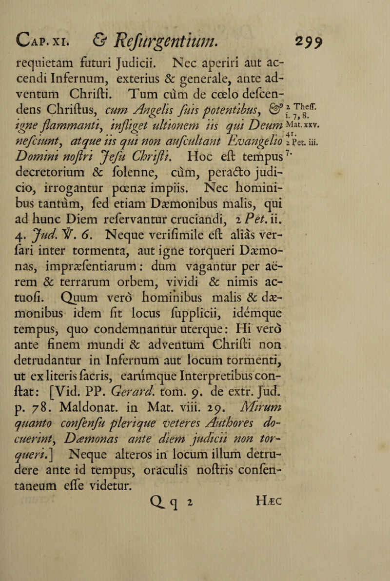 requietam futuri Judicii. Nec aperiri aut ac¬ cendi Infernum, exterius & generale, ante ad¬ ventum Chrifti. Tum cum de coelo defcen- dens Chriftus, cum Angelis /his potentibus, 0f igne flammanti, infliget ultionem iis qui Deum nefciunt, atque iis qui non auflcultant Evangelio Domini noftri fle fu Chrifti. Hoc eft tempus decretorium & folenne, cum, pera<fto judi¬ cio, irrogantur poenae impiis. Nec homini¬ bus tantum, fed etiam Daemonibus malis, qui ad hunc Diem refervantur cruciandi, 2 Pet. ii. 4. flud. /1. 6. Neque verifimile eft alias ver- fari inter tormenta, aut igne torqueri Daemo¬ nas, impraelentiarum : dum vagantur per ae¬ rem & terrarum orbem, vividi & nimis ac- tuofi. Quum vero hominibus malis & dae¬ monibus idem fit locus lupplicii, idemque tempus, quo condemnantur uterque: Hi vero ante finem mundi 8c adventum Chrifti non detrudantur in Infernum aut locum tormenti, ut ex literis facris, earumque Interpretibus con- ftat: [Vid. PP. Gerard. foria. 9. de extr. Jud. p. 78. Maldonat. in Mat. viii. 29. Mirum quanto conflenfu plerique veteres Authores do¬ cuerint, Dtemonas ante diem judicii non tor¬ queri .] Neque alteros in locum illum detru¬ dere ante id tempus, oraculis noftris confen- taneum efte videtur. 1 ThefT, i. 7,8. Mat. xxv. 41. z Pet. iii. 7.