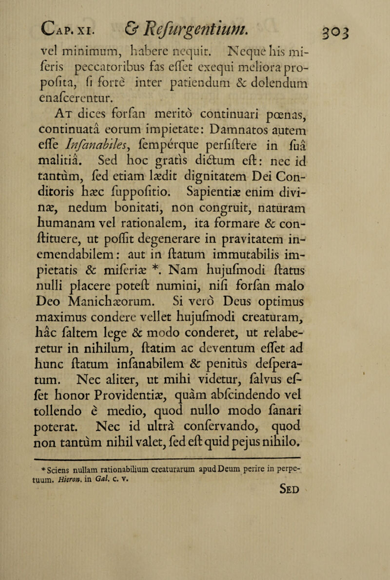 vel minimum, habere nequit. Neque his mi- leris peccatoribus fas effet exequi meliora pro- poiita, !i forte inter patiendum & dolendum enafcerentur. At dices forfan merito continuari poenas, continuata eorum impietate: Damnatos autem efle Infanabiles, lemperque perliftere in fua malitia. Sed hoc gratis didtum eft: nec id tantum, led etiam laedit dignitatem Dei Con¬ ditoris haec fuppofitio. Sapientis enim divi¬ nae, nedum bonitati, non congruit, naturam humanam vel rationalem, ita formare & con- ftituere, ut poffit degenerare in pravitatem in¬ emendabilem: aut in ftatum immutabilis im¬ pietatis & miferis *. Nam hujufmodi ftatus nulli placere poteft numini, nili forlan malo Deo Manichsorum. Si vere') Deus optimus maximus condere vellet hujulmodi creaturam, hac faltem lege & modo conderet, ut relabe- retur in nihilum, ftatim ac deventum eflet ad hunc ftatum infanabilem & penitus delpera- tum. Nec aliter, ut mihi videtur, falvus ef¬ fet honor Providentis, quam abfeindendo vel tollendo e medio, quod nullo modo fanari poterat. Nec id ultra confervando, quod non tantum nihil valet, fed eft quid pejus nihilo. * Sciens nullam rationabilium creaturarum apud Deum perire in perpe¬ tuum. Hieron, in Gal. c. v. Sed