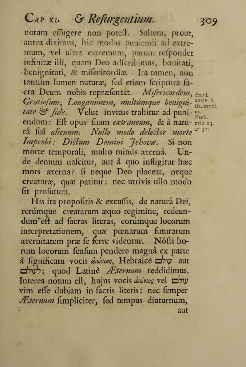 notam effugere non poteft. Saltem, prout, ■'antea diximus, hic modus puniendi ad extre¬ mum, vel ultra extremum, parum refpondet infinita? illi, quam Deo adferibimus, bonitati, benignitati, & milerieordia. Ita tamen, non tantum lumen natura, led etiam feriptura Ia¬ era Deum nobis repralentat. Miferkordem, £Xod. Gratinfum, Longanimem, multumque benigni- *r™v' tate & fide. Velut invitus trahitur ad puni- ic¬ endum : Eft opus luum extraneum, & a natu- xviii.’23. ra lua alienum. Nullo modo deleclor morte& v~’ Improbi: DiBum Domini 'j e h ova. Si non morte temporali, multo minus aeterna. Un¬ de demum nafeitur, aut a quo infligitur hac mors aterna? fi neque Deo placeat, neque creatura, qua patitur: nec utrivis ullo modo fit profutura. His ita propofitis & excuflis, de natura Dei, rerumque creatarum aquo regimine, redeun¬ dum'eft: ad facras literas, eorumque locorum interpretationem, qua poenarum futurarum aternitatem pra le ferre videntur. Nofti ho¬ rum locorum fenlum pendere magna ex parte a fignificatu vocis aioivto?, Hebraice ohiy aut obiyS: quod Latine /Eternum reddidimus. Interea notum eft, hujus vocis diojvtos vel dVijt vim efte dubiam in facris literis: nec lemper JEternum fimpliciter, fed tempus diuturnum, aut