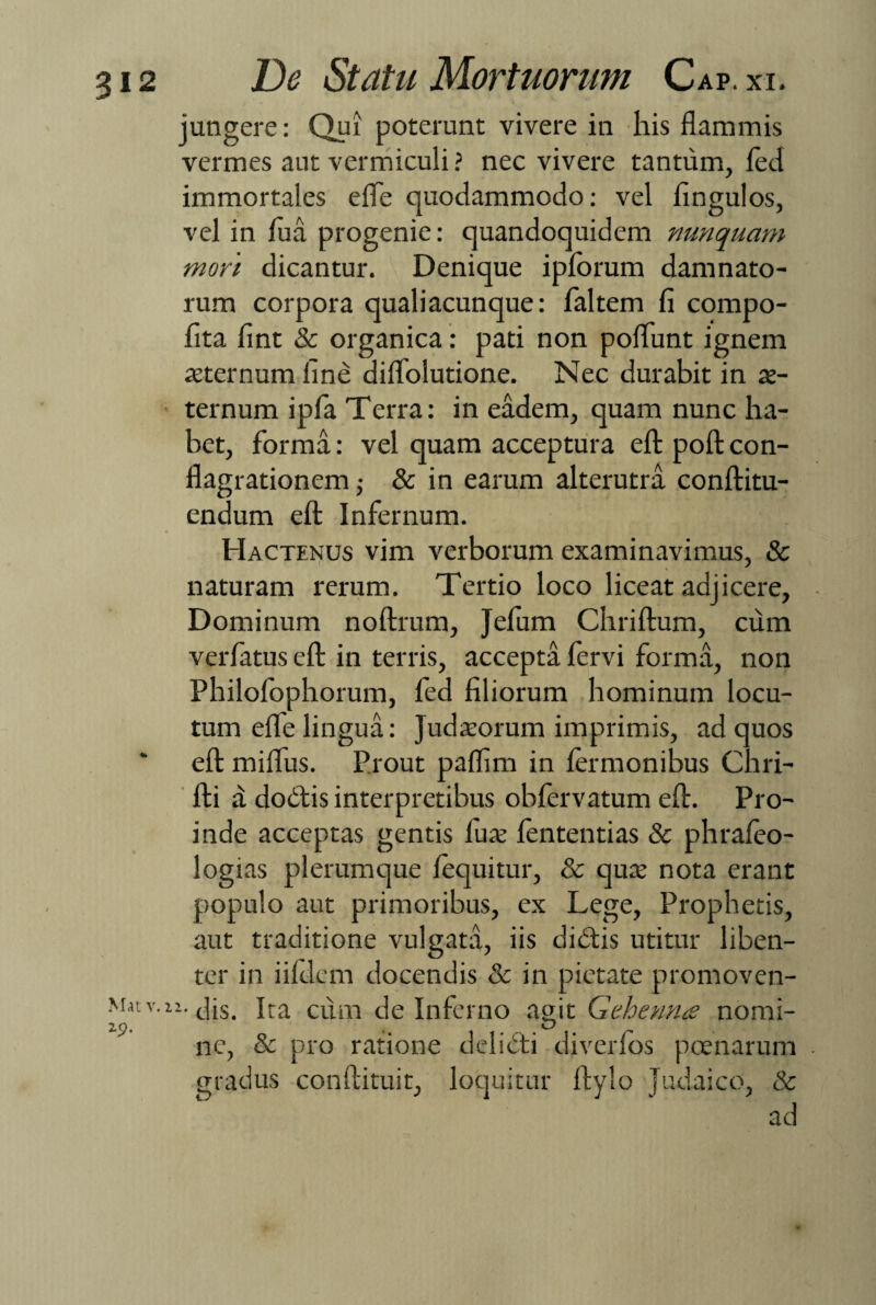 jungere: Qui poterunt vivere in his flammis vermes aut vermiculi ? nec vivere tantum, fed immortales eflTe quodammodo: vel fingulos, vel in lua progenie: quandoquidem nunquam mori dicantur. Denique iplbrum damnato¬ rum corpora qualiacunque: faltem fi compo- fita fint & organica: pati non poflunt ignem arternum fine diflfolutione. Nec durabit in ae¬ ternum ipfa Terra: in eadem, quam nunc ha¬ bet, forma: vel quam acceptura efl: pofl: con¬ flagrationem ,• & in earum alterutra conftitu- endum efl: Infernum. Hactenus vim verborum examinavimus, & naturam rerum. Tertio loco liceat adjicere. Dominum noftrum, Jefum Chriftum, cum verfatus efl: in terris, accepta fervi forma, non Philolophorum, led filiorum hominum locu¬ tum efle lingua: Judaeorum imprimis, ad quos efl: miffus. Prout paflim in termonibus Chri- fti d dodtis interpretibus obfervatum efl:. Pro¬ inde acceptas gentis fuat fententias & phrafco- logias plerumque lequitur, & quae nota erant populo aut primoribus, ex Lege, Prophetis, aut traditione vulgata, iis dicftis utitur liben¬ ter in iifdcm docendis & in pietate promoven- Mat v. 11. jjs. cum de Inferno agit Gehenna nomi- 2,n, O ^ ne, & pro ratione delicti diverfbs poenarum gradus conftituit, loquitur ftylo Judaico, & ad