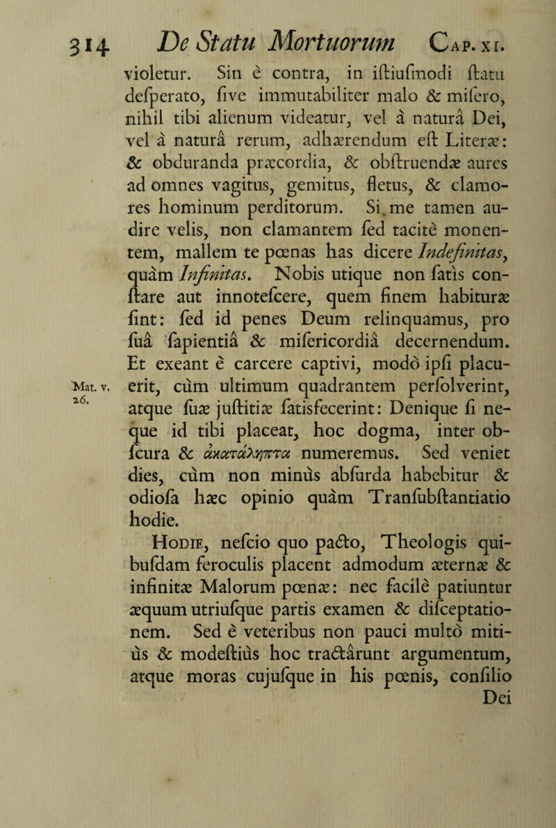 / 0, 314 De Statu Mortuorum Cap.xi. violetur. Sin e contra, in iftiufmodi ftatu delperato, five immutabiliter malo & miiero, nihil tibi alienum videatur, vel a natura Dei, vel a natura rerum, adhaerendum eft Literae: & obduranda praecordia, & obftruendae aures ad omnes vagitus, gemitus, fletus, & clamo¬ res hominum perditorum. Si me tamen au¬ dire velis, non clamantem fed tacite monen¬ tem, mallem te poenas has dicere Indefinitas, quam Infinitas. Nobis utique non fatis con¬ flare aut innotefcere, quem finem habiturae fint: fed id penes Deum relinquamus, pro fua fapientia & mifericordia decernendum. Et exeant e carcere captivi, modo ipfi placu- Mat. v. erit, cum ultimum quadrantem perfolverint, i6' atque fuae juftitiae fatisfecerint: Denique fi ne¬ que id tibi placeat, hoc dogma, inter ob- fcura & uxcnutoprTu numeremus. Sed veniet dies, cum non minus abfurda habebitur & odiofa haec opinio quam Tranfubftantiatio hodie. Hodie, nefcio quo paCto, Theologis qui- bufdam feroculis placent admodum aeternae & infinitae Malorum poenae: nec facile patiuntur aequum utriufque partis examen & difceptatio- nem. Sed e veteribus non pauci multd miti¬ us & modeftius hoc tractarunt argumentum, atque moras cujulque in his poenis, confilio Dei