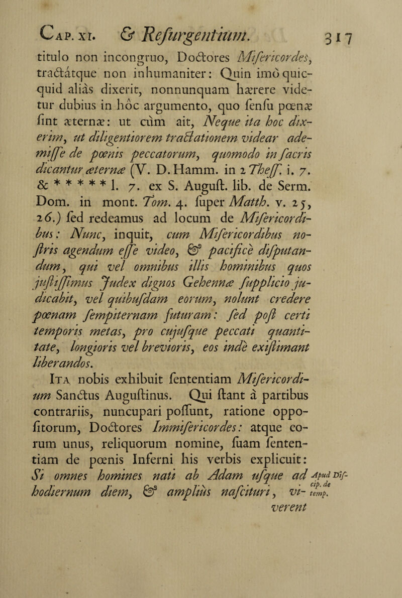 titulo non incongruo, Doctores Mifencordes, tradlatque non inhumaniter: Quin imoquic- quid alias dixerit, nonnunquam hserere vide¬ tur dubius in hoc argumento, quo fenlu panis fint xternse: ut cum ait, Neque ita hoc dix¬ erim, ut diligentiorem traBationem videar ade- miffe de poenis peccatorum, quomodo in facns dicantur aterna (V. D.Hamm. in zTheff. i. 7. &*****!. 7. ex S. Auguft. lib. de Serm. Dom. in mont. Tom. 4. luper Matth. v. 25, 2 6.) fed redeamus ad locum de Mifericordi- hus: Nunc, inquit, cum Mifencordibus no- fins agendum effe video, 8? pacifice difputan- dum, qui vel omnibus illis hominibus quos juflifflmus Judex dignos Gehenna fupplicio ju¬ dicabit, vel quibufdam eorum, nolunt credere poenam fempiternam futuram: fed poft certi temporis metas, pro cujufque peccati quanti¬ tate, longioris vel brevioris, eos inde exijlimant liberandos. Ita nobis exhibuit fententiam Mifericordi- um Sanctus Auguftinus. Qui Itant a partibus contrariis, nuncupari poliunt, ratione oppo- htorum, Doclores Immifencordes: atque eo¬ rum unus, reliquorum nomine, luam lenten¬ dam de panis Inferni his verbis explicuit: Si omnes homines nati ab Adam ufque ad xpud W- hodiernum diem, & amplius nafcituri, vi- umf verent