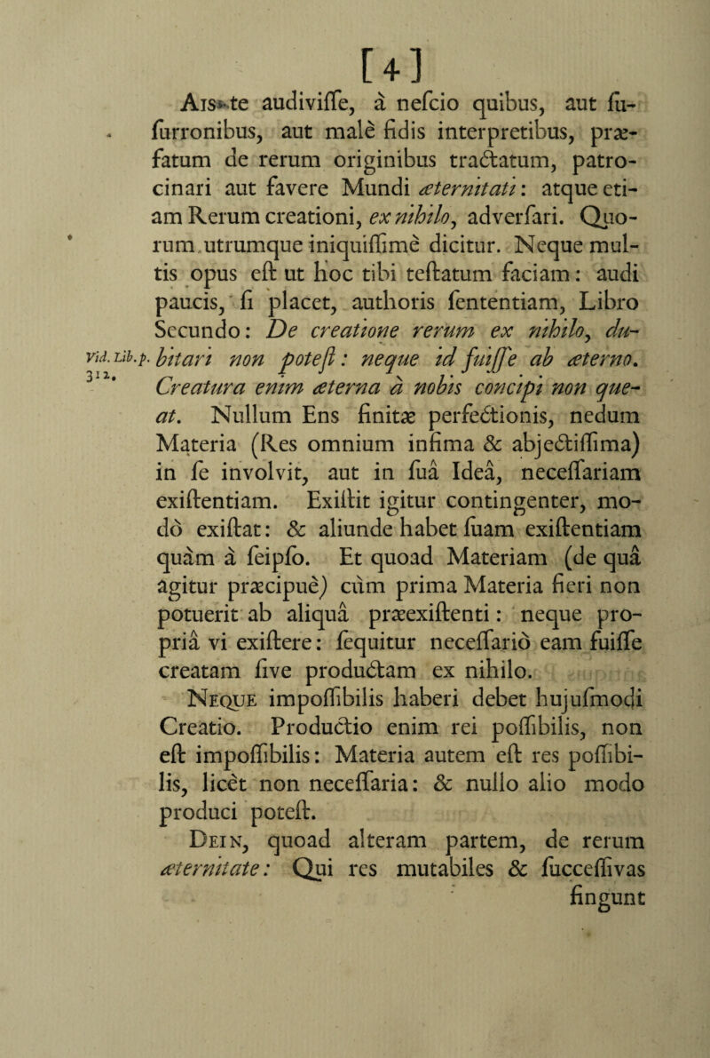 Vid. 312- [4] Ais-te audivifte, a nefcio quibus, aut fu- furronibus, aut male fidis interpretibus, prae¬ fatum de rerum originibus trabtatum, patro¬ cinari aut favere Mundi aeternitati: atque eti¬ am Rerum creationi, ex nihilo, adverfari. Quo- runr utrumque iniquiflime dicitur. Neque mul¬ tis opus eft ut hoc tibi teftatum faciam: audi paucis, fi placet, authoris fententiam, Libro Secundo: De creatione rerum ex nihilo, da- Lib.f. bitan non potejl: neque id fui[J'e ab aterno. Creatura enim ceterna a nobis concipi non que¬ at. Nullum Ens finitas perfebtionis, nedum Materia (Res omnium infima & abjebtiftima) in fe involvit, aut in fua Idea, neceflariam exiftentiam. Exiftit igitur contingenter, mo¬ do exiftat: & aliunde habet luam exiftentiam quam d feiplb. Et quoad Materiam (de qua agitur prascipuej ctim prima Materia fieri non potuerit ab aliqua praeexiftenti: neque pro¬ pria vi exiftere: fequitur neceftario eam fuifte creatam five produbtam ex nihilo. Neque impoftibilis haberi debet hujufmodi Creatio. Productio enim rei poftibilis, non eft impoftibilis: Materia autem eft res poftibi- lis, licet non neceffaria: & nullo alio modo produci poteft. Dein, quoad alteram partem, de rerum aternitate: Qui res mutabiles & fucceflivas fingunt