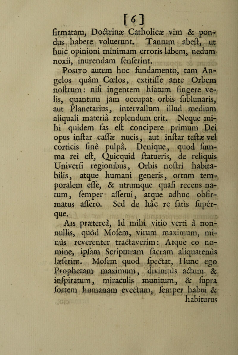 firmatam, Dodrinat Catholica vim & pon¬ dus habere voluerunt. Tantum abeft, ut huic opinioni minimam erroris labem, nedum noxii, inurendam lenferint. Posito autem hoc fundamento, tam An¬ gelos quam Coelos, extitiffe ante Orbem noftrum: nifi ingentem hiatum fingere ve¬ lis, quantum jam occupat orbis fublunaris, aut Planetarius, intervallum illud medium aliquali materia replendum erit. Neque mi¬ hi quidem fas eft concipere primum Dei opus inftar caffae nucis, aut inftar teftae vel corticis fine pulpa. Denique, quod lum- ma rei eft, Quicquid ftatueris, de reliquis Univerfi regionibus. Orbis noftri habita¬ bilis, atque humani generis, ortum tem¬ poralem effe, 8c utrumque quafi recens na¬ tum, lemper afferui, atque adhuc obfir- matus affero. Sed de hac re fatis luper- que. Ais pra?tere£, Id mihi vitio verti a non¬ nullis, quod Molem, virum maximum, mi¬ nus reverenter tradaverim: Atque eo no¬ mine, ipfam Scripturam facram aliquatenus 1 afferim. Mofem quod fpedat, Hunc ego Prophetam maximum, divinitus a dum & inspiratum, miraculis munitum, & lupra lortem humanam evedum, lemper habui & habiturus