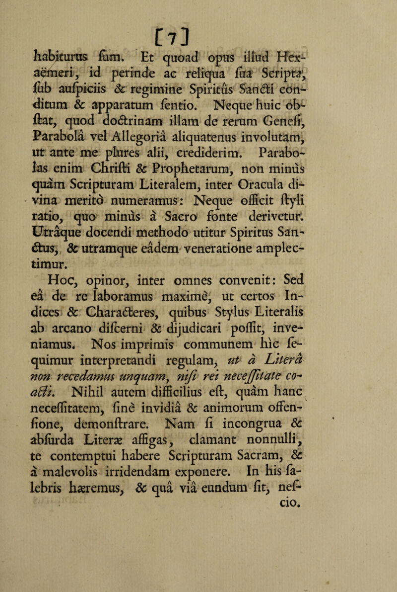 [7] habjturus fum. Et quoad opus illud Hex¬ aemeri, id perinde ac reliqua lua Scripta, lub aulpiciis 3c regimine Spiritus Sandi con¬ ditum & apparatum lentio. Neque huic ob- ftat, quod dodrinam illam de rerum Genefi, Parabola vel Allegoria aliquatenus involutam, ut ante me plures alii, crediderim. Parabo¬ las enim Chrifti & Prophetarum, non mimis quam Scripturam Literalem, inter Oracula di- • vina meritd numeramus: Neque officit ftyli ratio, quo minus £ Sacro fonte derivetur. Utraque docendi methodo utitur Spiritus San- dus, & utramque eadem veneratione amplec¬ timur. Hoc, opinor, inter omnes convenit: Sed ea de re laboramus maxime, ut certos In¬ dices & Charaderes, quibus Stylus Literalis ab arcano dilcerni & dijudicari poffit, inve¬ niamus. Nos imprimis communem hic le- quimur interpretandi regulam, ut a Latera non recedamus unquam, nifi rei necejjilate co- acli. Nihil autem difficilius eft, quam hanc neceflitatem, fin£ invidia & animorum offen- fione, demonftrare. Nam fi incongrua & ablurda Literae affigas, clamant nonnulli, te contemptui habere Scripturam Sacram, Sc a malevolis irridendam exponere. In his fa- lebris haeremus, & qua via eundum fit, nef-