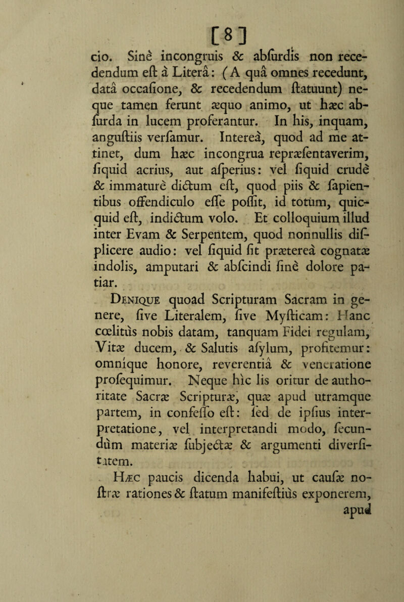 [8] cio. Sine in congruis & abfurdis non rece¬ dendum eft a Litera: ( A qua omnes recedunt, data occafione, & recedendum ftatuunt) ne¬ que tamen ferunt aequo animo, ut haec ab- furda in lucem proferantur. In his, inquam, anguftiis verfamur. Interea, quod ad me at¬ tinet, dum haec incongrua repraelentaverim, fiquid acrius, aut afperius: vel fi quid crude & immature dicftum eft, quod piis & fapien- tibus offendiculo effe poflit, id totum, quic- quid eft, indidtum volo. Et colloquium illud inter Evam & Serpentem, quod nonnullis dis¬ plicere audio: vel fiquid fit praeterea cognatae indolis, amputari & abfcindi fine dolore pa¬ tiar. j» 4 • * b K/ . g ■<(»- ’ Denique quoad Scripturam Sacram in ge¬ nere, five Literalem, five Myfticam: Hanc coelitus nobis datam, tanquam Fidei regulam. Vitae ducem, & Salutis afylum, profitemur: omnique honore, reverentia & veneratione profequimur. Neque hic lis oritur de autho- ritate Sacrae Scripturae, quae apud utramque partem, in confefio eft: led de ipfius inter¬ pretatione, vel interpretandi modo, fecun¬ dum materiae fubjedtae & argumenti diverfi- trtem. * .. * ■ H/EC paucis dicenda habui, ut caulae no- ftrae rationes & ftatum manifeftius exponerem.