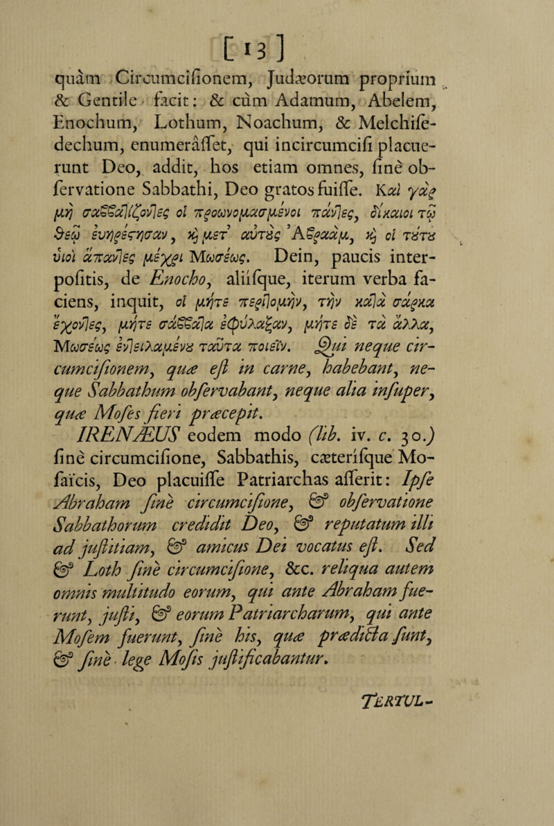 [ «3 ] quam Circumcifionem, Judxorum proprium & Gentile facit: & cum Adamum, Abelem, Enochum, Lothum, Noachum, & Melchife- dechum, enumeraffet, qui incircumcifi placue¬ runt Deo, addit, hos etiam omnes, fine ob- fervatione Sabbathi, Deo gratos fuifle. Kcd yag [XYj <rot£€d)(fyv)eg ol Trgouvo[iaay£Voi 7tavlsg, oimioi tw &eu svYjfisgr^xv, >j.st auras ’Affatu, ^ ol txtu vio) «7Tstfleg ysyjL MwcrfW Dein, paucis inter- pofitis, de Enocho, aliilque, iterum verba fa¬ ciens, inquit, ol yijTS xsffloyyjv, tjjv xcflx crctgxsc syovjsg, yrjrs caSSala e<QvXa%av, prjrs Ss ra 'aXXoc, Matreug silsiX.oiy.svis ruma, r.oiiiv. fhu neque cir¬ cumcifionem, qua eji m carne, habebant, ne¬ que Sabbathum obfervabant, neque aha tnfuper, qua Mofes fieri pracepit. IRENAlUS eodem modo (lib. iv. c. 30.) fine circumcifione, Sabbathis, catterilque Mo- faicis, Deo placuiffe Patriarchas alferit: Ipfe Abraham fine circumcifione, & obfervatione Sabbathorum credidit Deo, & reputatum illi ad jujlitiam, & amicus Dei vocatus efl. Sed & Loth fine circumcifione, &c. reliqua autem omnis multitudo eorum, qui ante Abraham fue¬ runt, jufii, & eorum Patriarcharum, qui ante Mofem fuerunt, fine his, qua pradilla funt, & fine ■ lege Mofis jufi ficabantur. Tertul-