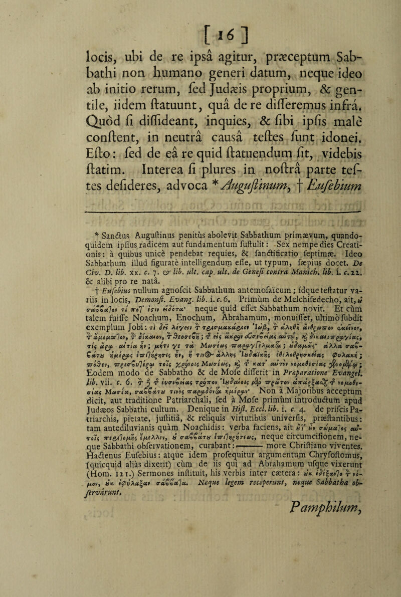 [K] locis, ubi de re ipsa agitur, pncceptum Sab¬ bathi non humano generi datum, neque ideo ab initio rerum, fed Judaeis proprium, & gen¬ tile, iidem flatuunt, qua de re differemus infra. Quod fi diffideant, inquies, & fibi ipfis male conflent, in neutra causa tefles funt idonei. Efto: fed de ea re quid flatuendum fit, videbis flatim. Interea fi plures in noflra parte tef- tes defideres, advoca * Augujtinum, f Eufebtum * Sandlus Auguftinus penitus abolevit Sabbathum primaevum, quando¬ quidem ipfius radicem aut fundamentum fuftulit: Sex nempe dies Creati¬ onis : a quibus unice pendebat requies, St fandlificatio feptimae. Ideo Sabbathum illud figurate intelligendum efle, ut typum, faepius docet. De Ctv. D. lib. xx. c. 7. ejr lib. ult. cap. ult. de Genefi contra Mariich. lib, i. c.n. St alibi pro re nata. f Eufebius nullum agnofcit Sabbathum antemofaicum ; idque teftatur va¬ riis in locis, Demonft. Evang. lib. i.c.6. Primum de Melchifedecho, ait,« e-ctSGalot t/ ttoT Utv ei^oret' neque quid eflet Sabbathum novit. Et cum talem fui fle Noachum, Enochum, Abrahamum, monuiflet, ultimo fubdit exemplum Jobi: t) <$h Xeyav t TQury.ct,xdo/oj ‘\dg>, r cImQk uvQgazrov cbx&voy, T ccp.ep.-zrlovt T bixcuev, T S-£on€%; f eis ux^v dCreG&xs cwnd, x} ^xcuazr^iy/eest r/$ uty curia vv; /iosti ys rd Marius rratJayFi^/xx&i; x^a/ads’ dh\d raQ- Qdrx qfttftps eznlygiirti; fa, % rn(^ «AAjjs ‘lx^aixjjs iQtXoQgyrxeias (g>vXaxvi‘ rroS-ev, zrgirGvligw reis X&volS Marius, £ xar cwtdv \o/xo6ertxs fyjofyct)- Eodem modo de Sabbatho 8t de Mofe diflerit in Pr&paratione Evangel. Itb. vii. C. 6. T 5 ^ ivrt£eiecs T^7rov 'ix^cuois fSp zrgarov XTraf^acOg \o/ao6e- o-locs Marea, rancem rms rra^i^ov^c y/aegpv' Non a MajoribllS acceptum dicit, aut traditione Patriarchali, fed a Mofe primum introdudlum apud Judaeos Sabbathi cultum. Denique in Hijl. Ecd.lib. i. c. 4. de prifeisPa¬ triarchis, pietate, juftitia, St reliquis virtutibus univerfis, prseftantibus: tam antediluvianis quam Noafhidis: verba faciens, ait xT Fv rdfA.a]os av- •rois irfe*70fw$ «/tteAAf», x ra££drx ezrdij^reas, neque circumcifionem, ne¬ que Sabbathi obfervationem, curabant:»—-more Chriftiano viventes. Hatfenus Eufebius: atque idem profequitur argumentum Chryfoftomus, (quicquid alias dixerit) cum de iis qui ad Abrahamum ufque vixerunt (Hom. 111.) Sermones inftituit, his verbis inter caetera: xx £^|*v7» rvo- y.ov, xx (<pvXx%av crcc€€*7u. Neque legem receperunt, neque Sabbatha ob~ Jervdrunt» Pamphilum,