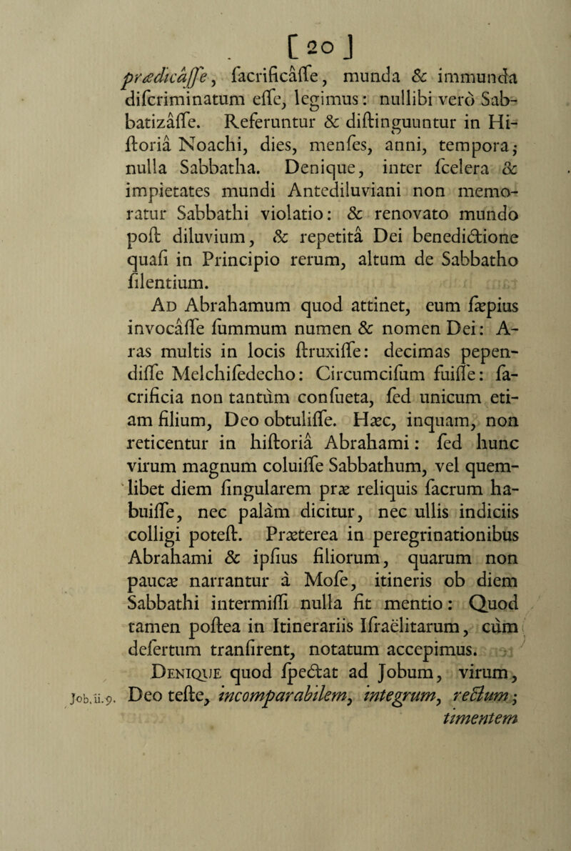 . [2°J pradicafle, facrificaffe, munda & immunda difcriminatum effe, legimus: nullibi vero Sab- batizaffe. Referuntur & diftinguuntur in Hi- ftoria Noachi, dies, menfes, anni, tempora; nulla Sabbatha. Denique, inter (celera & impietates mundi Antediluviani non memo¬ ratur Sabbathi violatio: & renovato mundo poft diluvium, & repetita Dei benedibtione quafi in Principio rerum, altum de Sabbatho lilentium. Ad Abrahamum quod attinet, eum faepius invocaffe fummum numen & nomen Dei: A- ras multis in locis ftruxiffe: decimas pepen- diffe Melchifedecho: Circumcifiim fuifle: fa- crificia non tantum confueta, fed unicum eti¬ am filium, Deo obtuliffe. Haec, inquam, non reticentur in hiftoria Abrahami: fed hunc virum magnum coluiffe Sabbathum, vel quem- ' libet diem lingularem prae reliquis facrum ha- buiffe, nec palam dicitur, nec ullis indiciis colligi poteft. Praeterea in peregrinationibus Abrahami & ipfius filiorum, quarum non paucae narrantur a Mofe, itineris ob diem Sabbathi intermifli nulla fit mentio: Quod tamen poftea in Itinerariis Iffaelitarum, cum defertum tranfirent, notatum accepimus. Denique quod fpedlat ad Jobum, virum, job.u.p. Deo tefte, incomparabilem, integrum, reclum • umentem