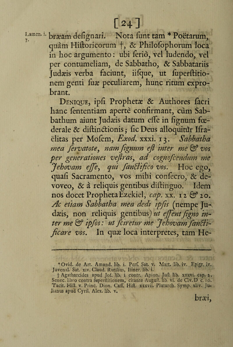 Lamen. i 7- [2+] braeam defignari. Nota lunt tam * Poetarum, quam Hiftoricorum f, & Philofophorum loca ia lioc argumento: ubi ferio, vel ludendo, vel per contumeliam, de Sabbatho, & Sabbatariis Judaeis verba faciunt, iilque, ut luperftitio- nem genti luse peculiarem, hunc ritum expro¬ brant. Denique, ipfi Prophetae & Authores lacri hanc fententiam aperte confirmant, cum Sab- bathum aiunt Judseis datum elfe in fignum foe- derale & diftindtionis ; fic Deus alloquitilr Pra¬ elitas per Mofem, Exod. xxxi. 13. Sabbatha mea fervatote, nam fignum eji inter me & vos per generationes veflras, ad cognofcendum me Jehovam ejfe, qm fanchfco vos. Hoc ego, quali Sacramento, vos mihi confecro, & de¬ voveo, & a reliquis gentibus dillinguo. Idem nos docet ProphetaEzekiel, cap. xx. iz & zo. Ac etiam Sabbatha mea dedi ipfs (nempe Ju¬ daeis, non reliquis gentibus) ut ejfentfigno in¬ ter me Qf ipfos: ut fciretur me ‘Jehovam fancli- ficare vos. In quae loca interpretes, tam He- *Ovid. de Art. Amand. lib. i. Perf. Sat. v. Mart. lib. iv. Epigr. iv. Juvenal. Sat. xiv. Claud. Rutilius, Itiner, lib. i. t Agatharcides apud Jof. lib. i contr. Apion. Juft. lib. xxxvi. cap. 2. Senec, libro contra fuperftitionem, citante Augud. lib. vi. de Civ. D c. 10. Tacit. Hift. v. Prine. Dion. CalT, Hift. xxxvii. Plutarch. Symp. xliv. Ju¬ lianus apud Cyril. Alex. lib. v. braei.