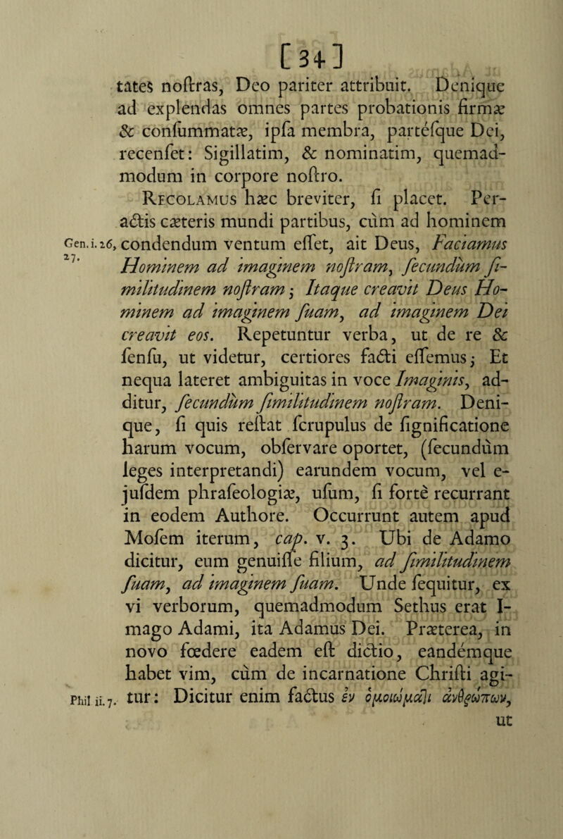 Gen.i. 16 *7- Phil ii. 7 [3+] tateS noflras, Deo pariter attribuit. Denique ad explendas omnes partes probationis firmat & confummatae, ipfa membra, partefque Dei, recenfet: Sigillarim, & nominarim, quemad¬ modum in corpore noftro. Recolamus haec breviter, fi placet. Per¬ actis catteris mundi partibus, cum ad hominem condendum ventum eflet, ait Deus, Faciamus Hominem ad imaginem nojiram, fecundum fi- militudinem nofiram ■, Itaque creavit Deus Ho¬ minem ad imaginem fuam, ad imaginem Dei creavit eos. Repetuntur verba, ut de re & fenfu, ut videtur, certiores faCti effiemus j Et nequa lateret ambiguitas in voce Imaginis, ad¬ ditur, fecundum fimilitudmem nofiram. Deni¬ que, fi quis reflat ficrupulus de fignificatione harum vocum, obfervare oportet, (fecundum leges interpretandi) earundem vocum, vel e- jufdem phrafeologiat, ufum, fi forte recurrant in eodem Authore. Occurrunt autem apud Molem iterum, cap. v. 3. Ubi de Adamo dicitur, eum genuiffe filium, ad fimilitudmem fuam, ad imaginem fuam. Unde fequitur, ex vi verborum, quemadmodum Sethus erat I- mago Adami, ita Adamus Dei. Praeterea, in novo foedere eadem efl dictio, eandemque habet vim, cum de incarnatione Chrifli agi¬ tur: Dicitur enim factus iv opoiupdli dvSgmav, ut