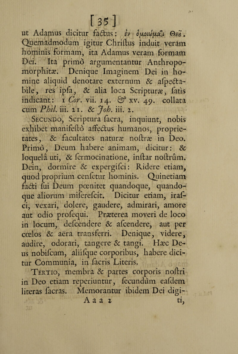 [35] ut Adamus dicitur fa&us: ev opodpali Gei. Quemadmodum igitur Chriftus induit veram hominis formam, ita Adamus veram formam Dei. Ita primo argumentantur Anthropo- morphitae. Denique Imaginem Dei in ho¬ mine aliquid denotare externum & alpedta- bile, res ipfa, & alia loca Scripturae, fatis indicant: i Cor. vii. 14. & xv. 49. collata cum Phil. iii. 21. & Joh. iii. 2. Secundo, Scriptura facra, inquiunt, nobis exhibet manifefte) affedtus humanos, proprie¬ tates, & facultates naturae noftrae in Deo. Primo, Deum habere animam, dicitur: & loquela uti, & fermocinatione, inftar noftrum. Dein, dormire & expergifei: Ridere etiam, quod proprium cenletur hominis. Quinetiam fadti fui Deum pcenitet quandoque, quando¬ que aliorum milerefeit. Dicitur etiam, iraf- ci, vexari, dolere, gaudere, admirari, amore aut odio profequi. Praeterea moveri de loco in locum, defeendere & afeendere, aut per coelos & aera transferri. Denique, videre, audire, odorari, tangere Sc tangi. Haec De¬ us nobifeum, aliifque corporibus, habere dici¬ tur Communia, in facris Literis. Tertio, membra & partes corporis noftri in Deo etiam reperiuntur, fecundum eafdem literas facras. Memorantur ibidem Dei digi- A a a 2 ti,