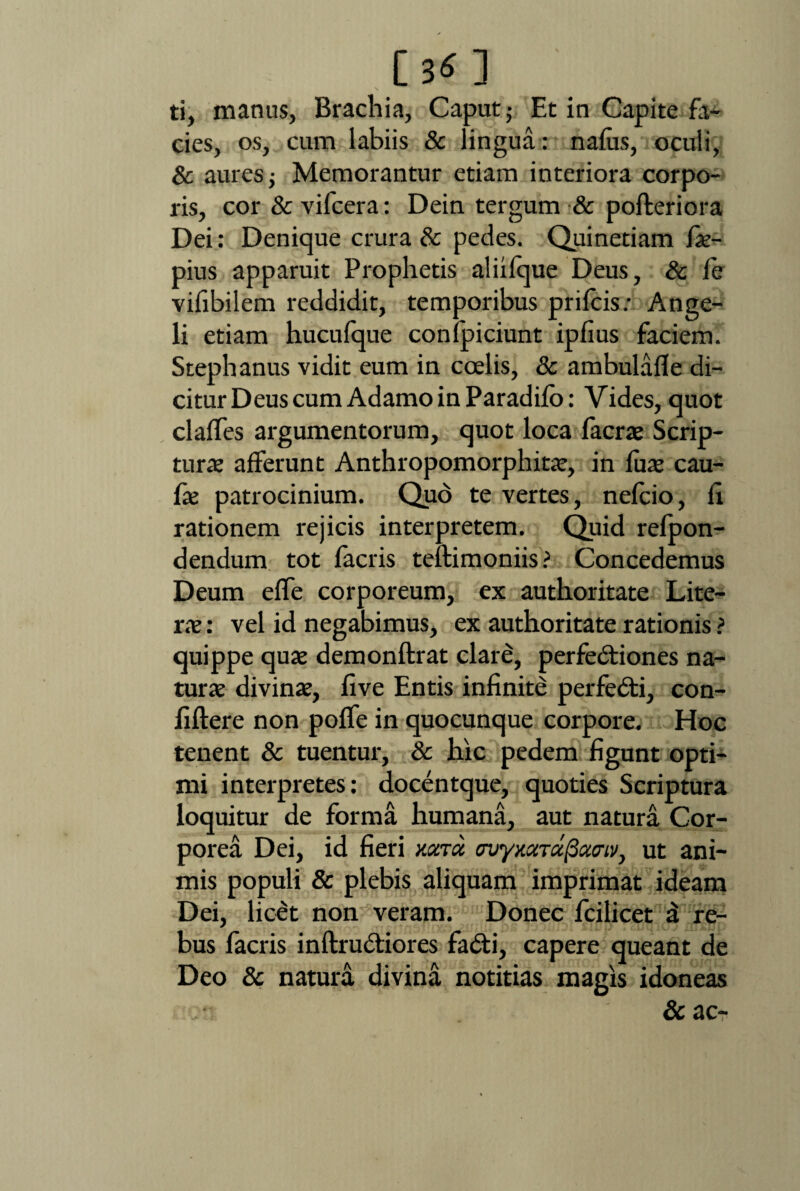 [3«] ti, manus, Brachia, Caput; Et in Capite fa¬ cies, os, cum labiis 8c lingua: naius, ocuii, & aures; Memorantur etiam interiora corpo¬ ris, cor &vifcera: Dein tergum & pofteriora Dei: Denique crura & pedes. Quinetiam fx- pius apparuit Prophetis aliilque Deus, & Ce vifibilem reddidit, temporibus prilcis: Ange¬ li etiam hucufque conlpiciunt iplius faciem. Stephanus vidit eum in coelis, & ambulafle di¬ citur Deus cum Adamo in Paradilo: Vides, quot clalfes argumentorum, quot loca facrae Scrip¬ tura afferunt Anthropomorphit*, in fu* cau- Cx patrocinium. Quo te vertes, nelcio, fi rationem rejicis interpretem. Quid refpon- dendum tot facris teftimoniis ? Concedemus Deum elfe corporeum, ex authoritate Lite- xx: vel id negabimus, ex authoritate rationis ? quippe quae demonftrat clare, perfedtiones na¬ tur* divinae, five Entis infinite perfedti, con- fiftere non polfe in quocunque corpore. Hoc tenent & tuentur, & hic pedem figunt opti¬ mi interpretes: docentque, quoties Scriptura loquitur de forma humana, aut natura Cor¬ porea Dei, id fieri nona myxcnafioiaiv, ut ani¬ mis populi & plebis aliquam imprimat ideam Dei, licet non veram. Donec fcilicet a re¬ bus facris inftru&iores fadti, capere queant de Deo & natura divina notitias magis idoneas & ac-