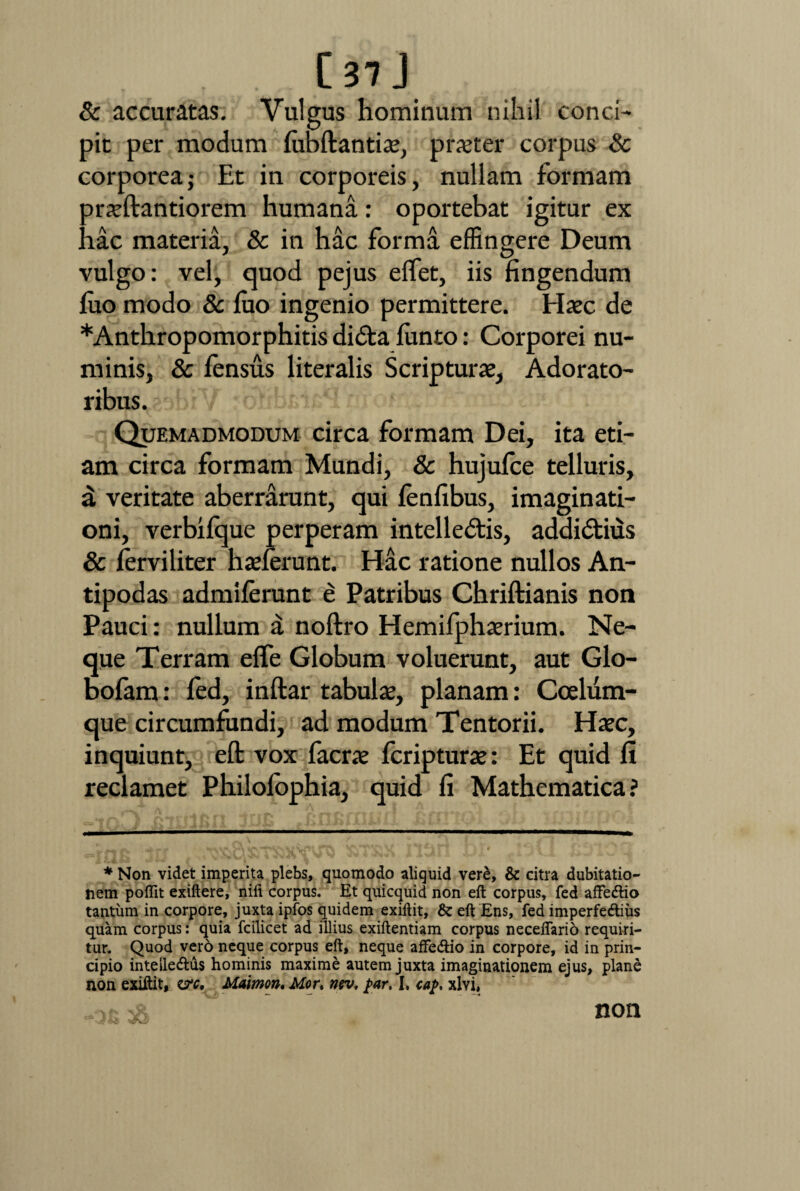 & accuratas. Vulgus hominum nihil conci¬ pit per modum lubftantiae, pr^ter corpus Sc corporea j Et in corporeis, nullam formam orxllantiorem humana: oportebat igitur ex 'iac materia, & in hac forma effingere Deum vulgo: vel, quod pejus elfet, iis fingendum luo modo & luo ingenio permittere. Haec de *Anthropomorphitis di<5ta lunto: Corporei nu¬ minis, & lensus literalis Scripturae, Adorato¬ ribus. Quemadmodum circa formam Dei, ita eti¬ am circa formam Mundi, & hujufce telluris, a veritate aberrarunt, qui lenfibus, imaginati¬ oni, verbilque perperam intellectis, addidtius & lerviliter haderunt. Hac ratione nullos An¬ tipodas admilerunt e Patribus Chriftianis non Pauci: nullum a noftro Hemilphaerium. Ne¬ que Terram efle Globum voluerunt, aut Glo- bofam: led, inftar tabulae, planam: Coelum¬ que circumfundi, ad modum Tentorii. Haec, inquiunt, eft vox facrae fcripturae: Et quid fi reclamet Philolophia, quid fi Mathematica? * Non videt imperita plebs, quomodo aliquid vere, & citra dubitatio¬ nem poflit exiftere, nili corpus. Et quicquid non eft corpus, fed affe&io tantum in corpore, juxta ipfos quidem exiftit, & eft Ens, fed imperfedius quam corpus: quia fcilicet ad illius exiftentiam corpus neceflario requiri¬ tur. Quod vero neque corpus eft, neque afFeftio in corpore, id in prin¬ cipio inteile&us hominis maxime autem juxta imaginationem ejus, plane non exiftit, z?c, Maimon. Mor, nsv, par, I. cap, xlvi, •—** “* non