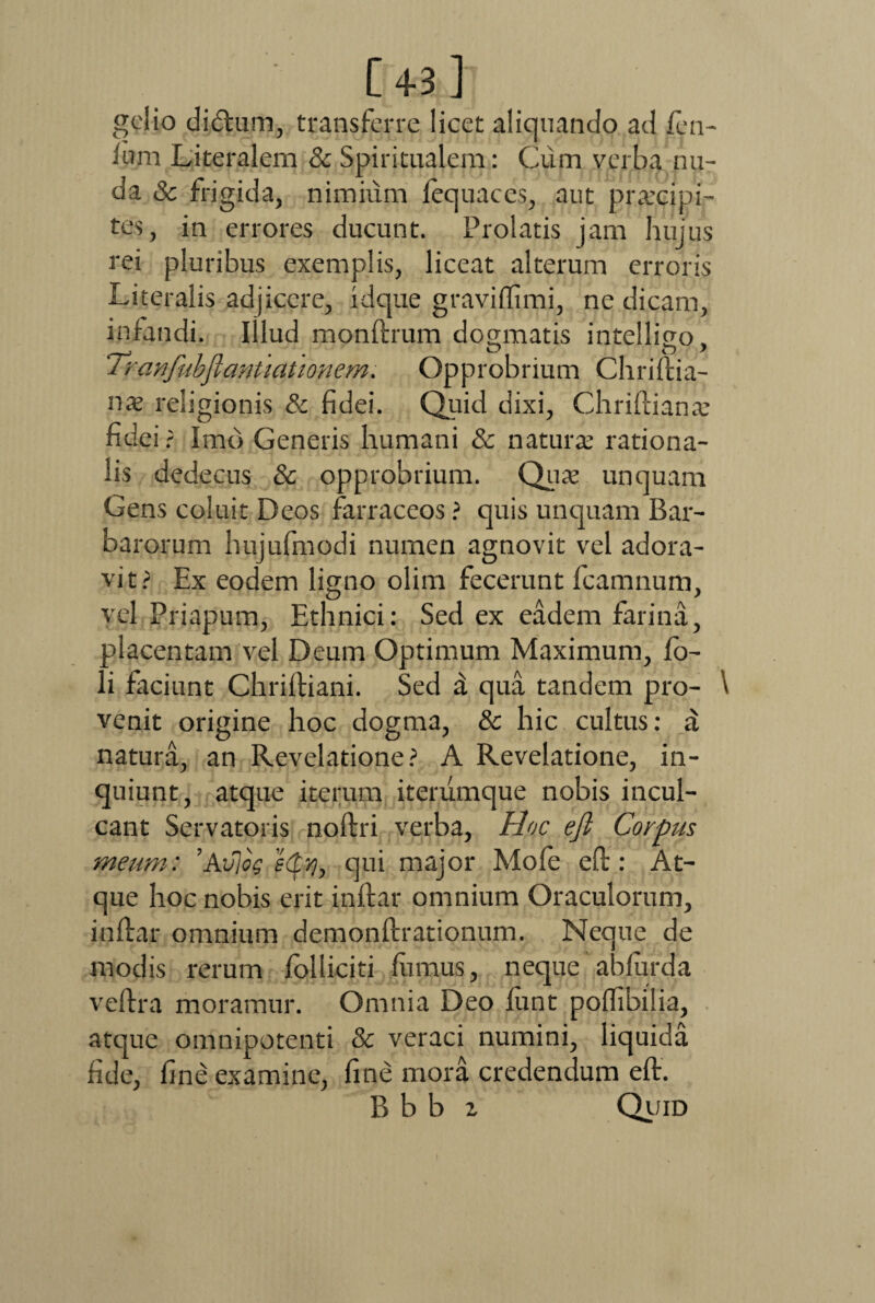 [43] gelio di&um, transferre licet aliquando ad fen- lum Literalem & Spiritualem: Cum verba nu¬ da & frigida, nimium fequaces, aut praecipi¬ tes, in errores ducunt. Prolatis jam hujus rei pluribus exemplis, liceat alterum erroris Literalis adjicere, idque graviflimi, ne dicam, infandi. Illud monftrum dogmatis intelligo. . # O O * i ranfubfiantlationem. Opprobrium Chriftia- nx religionis & fidei. Quid dixi, Chriftiana: ndei? Imo Generis humani & naturae rationa¬ lis dedecus & opprobrium. Quae unquam Gens coluit Deos farraceos ? quis unquam Bar¬ barorum hujuffnodi numen agnovit vel adora¬ vit? Ex eodem ligno olim fecerunt fcamnum, vel Priapum, Ethnici: Sed ex eadem farina, placentam vel Deum Optimum Maximum, fo- li faciunt Chriftiani. Sed d qua tandem pro- \ venit origine hoc dogma, & hic cultus: natura, an Revelatione? A Revelatione, in¬ quiunt, atque iterum iterumque nobis incul¬ cant Servatoris noftri verba, Hoc efi Corpus meum: ’Av)og qui major Mole eft: At¬ que hoc nobis erit inftar omnium Oraculorum, inftar omnium demonftrationum. Neque de modis rerum folliciti fumus, neque abfurda veftra moramur. Omnia Deo fixnt pofTibilia, atque omnipotenti & veraci numini, liquida fide, fine examine, fine mora credendum eft. B b b z Quid