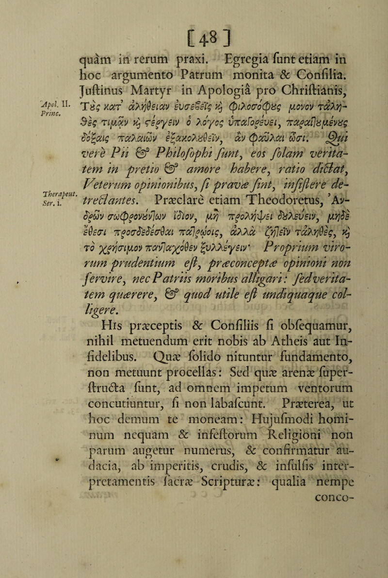 t A pol. II. Prine. Therapeut. i. [+8] quam in rerum praxi. Egregia funt etiam in hoc argumento Patrum monita & Confilia. Juftinus Martyr in Apologia pro Chriftianis, Tsg y.oct a/rfisiav sweSeTg k) (piAocrbcpxg usvcy t#A?j- Ssg Tiya.v zegyeiv o Aoyog vTcxFogsvei, ‘KX^aiiap.svas caFaig 'Kc&mm eFocy.oXzQslv, a.v (pxvXcti ucri. JQui vere Pii & Philofophi funt, eos f 'olam verita¬ tem in pretio amore habere, ratio dililat, Veterum opinionibus, fi prava Jint, mfiflere de¬ trectantes. Praclare etiam Theodoretus, ’Av- ofdj irutpfovisvjuv iotov, yrj TTfoVVi &Asvsiv, yrfs e&sffi TrgoaStSiffQcu Ttctjguoig, «AAa ifflstv ruXydsg, ^ ro ygriaiyo') -kavlayoUv fyXKsyeir Proprium viro¬ rum prudentium eft, praconcepta opinioni non ft?rvirey nec Patriis moribus alligari: fed verita¬ tem quarere, & quod utile efi undiquaque col¬ ligere. His praeceptis & Confiliis fi obfequamur, nihil metuendum erit nobis ab Atheis aut In¬ fidelibus. Qua* lolido nituntur fundamento, non metuunt procellas: Sed qua arena luper- ftrudta fiint, ad omnem impetum ventorum concutiuntur, fi non labafcunt. Praterea, ut hoc demum te moneam: Hujufmodi homi¬ num nequam & infeftorum Religioni non parum augetur numerus, & confirmatur au¬ dacia, ab imperitis, crudis, 8c infiilfis inter¬ pretamentis 1'ac'ra Scriptura: qualia nempe conco-