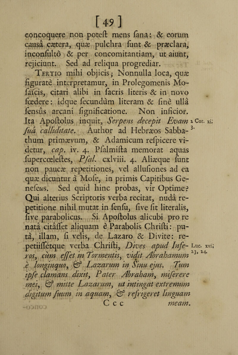 [49] concoquere non poteft mens fana: & eorum causa extera, quae pulchra funt & praeclara, inconfulto & per concomitantiam, ut aiunt, rejiciunt. Sed ad reliqua progrediar. Tertio mihi objicis; Nonnulla loca, quae figurate interpretamur, in Prolegomenis Mo- faicis, citari alibi in facris literis & in novo foedere: idque fecundum literam & fine ulla fensus arcani fignificatione. Non inficior. Ita Apoftolus inquit, Serpens decepit Rvam * Cor. xi: fna calliditate. Author ad Hebraeos Sabba- 3' thum primaevum, & Adamicum refpicere vi¬ detur, cap. iv. 4. Pfalmifta memorat aquas .fupercoeleftes, Pfal. cxlviii. 4. Aliaeque funt non paucae repetitiones, vel allufiones ad ea quae dicuntur a Mofe, in primis Capitibus Ge- nefews. Sed quid hinc probas, vir Optime? Qui alterius Scriptoris verba recitat, nuda re¬ petitione nihil mutat in fenfu, five fit literalis, five parabolicus. Si Apoftolus alicubi pro re nata citaflet aliquam e Parabolis Chrifti: pu¬ ta, illam, fi velis, de Lazaro & Divite: re- petiifletque verba Chrifti, Dives apud Infe- Luc. xvi; ros, cum e[J'et m “Tormentis, vidit Abrahamum “3’24' ,e longinquo, Razarum m Smu ejus. Tum ipfe clamans dixit, Pater Abraham, miferere mei, & mitte Razarum, ut intingat extremum digitum fuum m aquam, & refrigeret linguam Ccc meam.