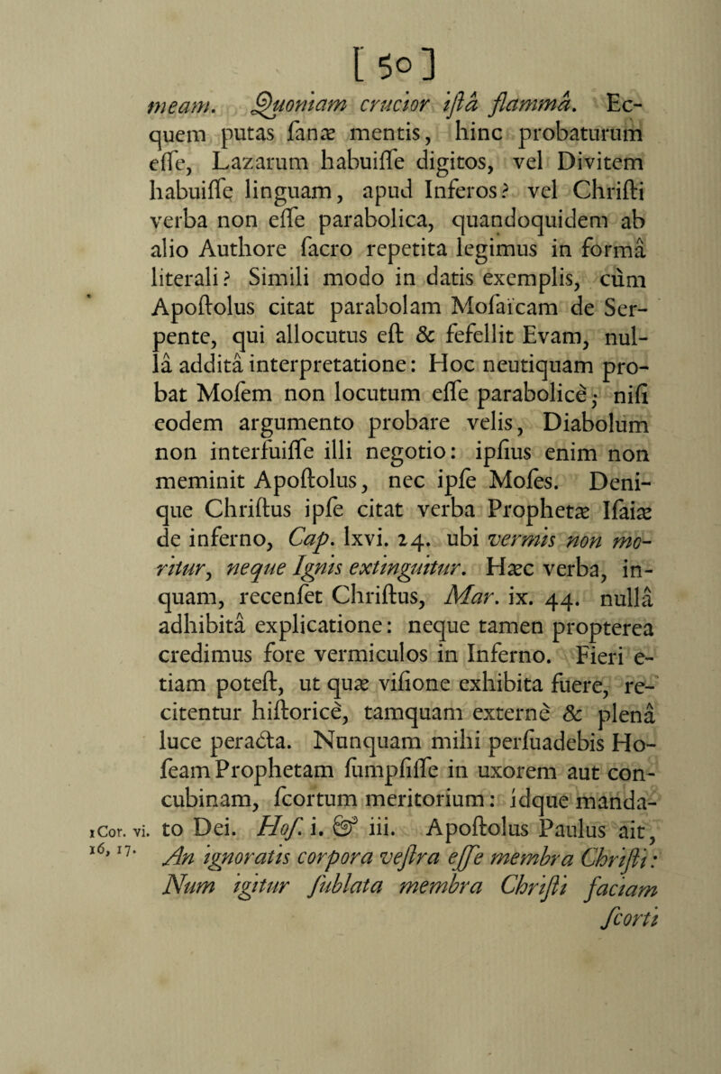 [5°] _ meam. Quoniam crucior ijla flamma. Ec¬ quem putas fanas mentis, hinc probaturum effe, Lazarum habuifle digitos, vel Divitem habuifle linguam, apud Inferos? vel Chrifti verba non effe parabolica, quandoquidem ab alio Authore facro repetita legimus in forma literali? Simili modo in datis exemplis, cum Apoftolus citat parabolam Mofaicam de Ser- oente, qui allocutus eft & fefellit Evam, nul- !.a addita interpretatione: Hoc neutiquam pro¬ bat Mofem non locutum effe parabolice • nift eodem argumento probare velis, Diabolum non interfuifle illi negotio: ipfius enim non meminit Apoftolus, nec ipfe Moles. Deni¬ que Chriftus ipfe citat verba Prophetas Ifaias de inferno, Cap. lxvi. 24. ubi vermis non mo¬ ritur , neque Ignis extinguitur. Hasc verba, in¬ quam, recenfet Chriftus, Mar. ix. 44. nulla adhibita explicatione: neque tamen propterea credimus fore vermiculos in Inferno. Fieri e- tiam poteft, ut quas vifione exhibita fuere, re¬ citentur hiftorice, tamquam externe & plena luce perabta. Nunquam mihi perfuadebis Ho- feam Prophetam fumpfifle in uxorem aut con¬ cubinam, fcortum meritorium: idque manda- 1 cor. vi. to Dei. Hof. i. iii. Apoftolus Paulus ait, l6’11' An ignoratis corpora vefra effe membra Chrifii: Num igitur fublata membra Chrifii factam fcorti