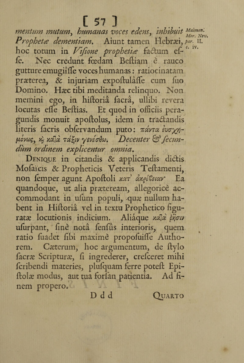 mentum mutum, humanas voces edens, inhibuit Propheta dementiam. Aiunt tamen Hebraei,^-. n. hoc totum in Vifione prophetia facium ef-c' fe. Nec credunt foedam Beftiam e rauco gutture emugiiffe voces humanas: ratiocinatam praeterea, & injuriam expoftulaffe cum fuo Domino. Haec tibi meditanda relinquo. Non memini ego, in hiftoria facra, ullibi revera locutas effe Beftias. Et quod in officiis pera- gundis monuit apoftolus, idem in tradtandis literis facris obfervandum puto: itmnot evoxy}- piomg, >£, y.ula Tafyv ysveaQu. Decenter & fecun¬ dum ordinem explicentur omnia. Denique in citandis & applicandis didtis Mofaicis & Propheticis Veteris Teftamenti, non femper agunt Apoftoli mv aditem' Ea quandoque, ut alia praeteream, allegorice ac¬ commodant in uflim populi, quae nullum ha¬ bent in Hiftoria vel in textu Prophetico figu¬ ratae locutionis indicium. Aliaque mxloc pijctv ufurpant, fine nota fenfus interioris, quem, ratio fuadet fibi maximi propofuifle Autho- rem. Caeterum, hoc argumentum, de ftylo facrae Scriptura, fi ingrederer, crefceret mihi fcribendi materies, plufquam ferre poteft Epi- ftolae modus, aut tua foriam patientia. Ad fi¬ nem propero. D d d Quarto