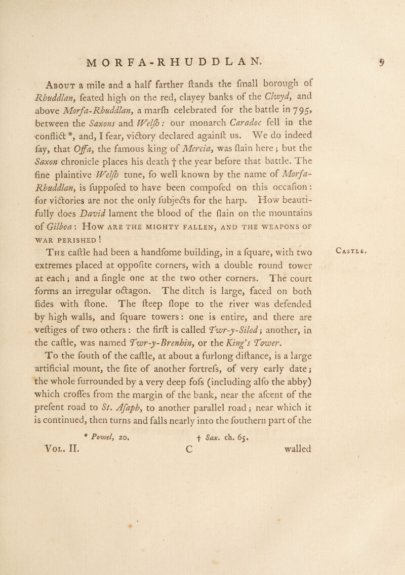 MORFA-RHUDDLAN. § About a mile and a half farther dands the fmall borough of Rhuddlan, feated high on the red, clayey banks of the Clwyd, and above Morfa-Rhuddlan, a marfh celebrated for the battle in 795* between the Saxons and IVelfh: our monarch Caradoc fell in the conflict*, and, I fear, viftory declared againd us. We do indeed fay, that Off a, the famous king of Mercia, was (lain here ; but the Saxon chronicle places his death f the year before that battle. The fine plaintive Weljh tune, fo well known by the name of Morfa- Rhuddlan, is fuppofed to have been compofed on this occafion: for vi£tories are not the only fubje£ts for the harp. How beauti¬ fully does David lament the blood of the (lain on the mountains of Gilhoa: How are the mighty fallen, and the weapons of war perished ! The cadle had been a handfome building, in a fquare, with two extremes placed at oppofite corners, with a double round tower at each; and a fingle one at the two other corners. The court forms an irregular o£tagon. The ditch is large, faced on both Tides with done. The deep dope to the river was defended by high walls, and fquare towers: one is entire, and there are vediges of two others : the fird is called Rwr-y-Silod; another, in the cadle, was named Dwr-y-Brenhin, or the King's Rower. To the fouth of the cadle, at about a furlong didance, is a large artificial mount, the fite of another fortrefs, of very early date; the whole furrounded by a very deep fofs (including alfo the abby) which erodes from the margin of the bank, near the afeent of the prefent road to St. Afaph, to another parallel road; near which it is continued, then turns and falls nearly into the fouthern part of the * Po-wel, 20. f Sax. ch. 65. Vol. II. C walled Castle.