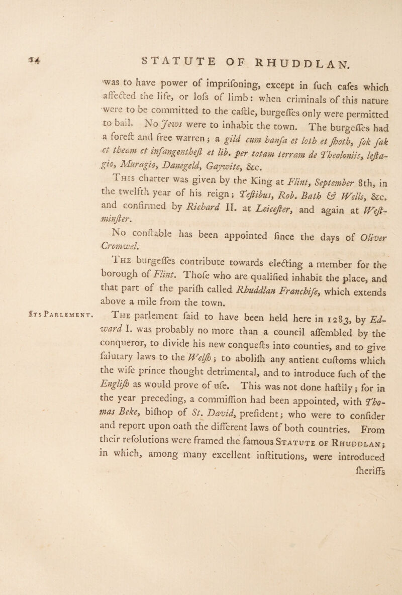 h STATUTE OF RHUDDLAN. was to have power of imprifoning, except in fuch cafes which aueaed tie life, or lois of limb: when criminals of this nature were to be committed to the caftle, burgeffes only were permitted to bail. No Jews were to inhabit the town. The burgeffes had a foreft and free warren; a gild cum hanfa et loth et Jhoth, fik fak e\ theam et mfa»gentheji et lib. per totam terram de Tbeoloniis, lejla- Mur agio 3 T)anegeldi Gay wit See, , This charter was g‘ven by the King at Flint, September 8th, in the twelfth year of his reign; Teftibus, Rob. Bath & Wells, See. and confirmed by Richard II. at Leicefter, and again at Weft- minfter. No con (table has been appointed fince the days of Oliver CromweL The burgeffes contribute towards elefting a member for the boiough of Flint. Thole who are qualified inhabit the place, and that part of the parifh called Rhuddlan Franchife, which extends above a mile from the town* s Parlement. The parlement faid to have been held here in 1283, by Ed¬ ward I. was probably no more than a council affembled by the conqueror, to divide his new conquefts into counties, and to give faiutary laws to the Weljh; to abolifh any antient cuftoms which tne wife prince thought detrimental, and to introduce fuch of the Englijh as would prove of ufe. This was not done haftily; for in the year preceding, a commiffion had been appointed, with Fho- mas Beke, bilhop of St. David, prefident; who were to confider and report upon oath the different laws of both countries. From their refolutions were framed the famous Statute or Rhuddlan; in which, among many excellent inftitutions, were introduced Iheriffs