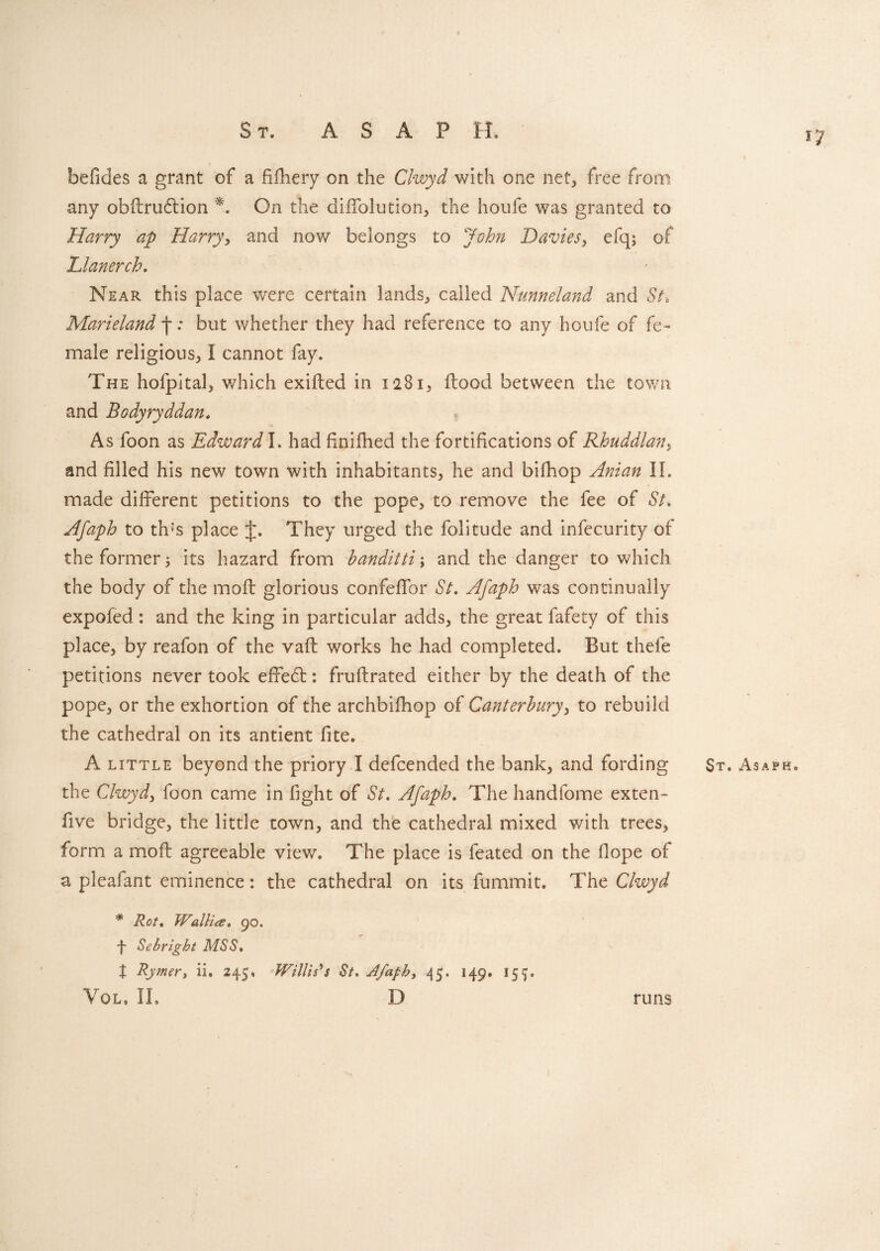 17 befides a grant of a fifhery on the Clwyd with one net, free from any obflrudlion *. On the diffolution, the houfe was granted to Harry ap Harry, and now belongs to John Davies, efq; of Llanerch. Near this place were certain lands, called Nunneland and St* Marieland j-: but whether they had reference to any houfe of fe¬ male religious, I cannot fay. The hofpital, which exifted in 1281, flood between the town and Bodyryddan, As foon as Edward l* had fmifhed the fortifications of Rhuddlan, and filled his new town with inhabitants, he and bifhop Anian II. made different petitions to the pope, to remove the fee of St. Afaph to thus place J. They urged the folitude and infecurity of the former; its hazard from banditti \ and the danger to which the body of the mofl glorious confeffor St. Afaph was continually expofed: and the king in particular adds, the great fafety of this place, by reafon of the vafl works he had completed. But thefe petitions never took effebl: fruflrated either by the death of the pope, or the exhortion of the archbifhop of Canterbury, to rebuild the cathedral on its antient fite. A little beyond the priory I defcended the bank, and fording St. Asaph. the Clwyd3 foon came in fight of St. Afaph. The handfome exten- five bridge, the little town, and the cathedral mixed with trees, form a mofl agreeable view. The place is feated on the Hope of a pleafant eminence: the cathedral on its fummit. The Clwyd * Rot. Wallies. 90. 4 Sebright MSS. X Rymer> ii. 245, Willis's St. Afaph, 45. 149. 15p Vol. IL D runs