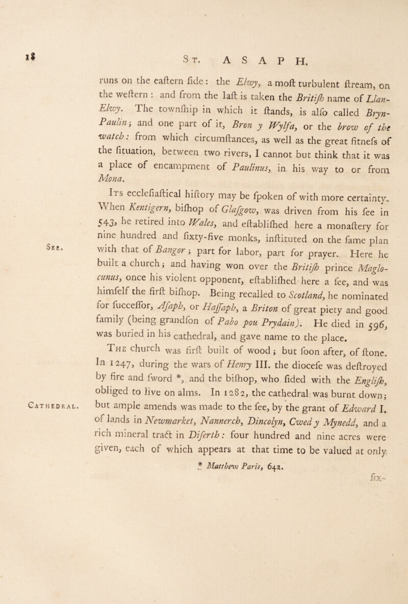 See* Cathedral, i uns on the eaftern fide : the Elwy,. a moft turbulent ftream} on the weftern . and from the la ft is taken the Britifh name of Elan- FJwy. The townfliip in which it Hands, is alfo called Bryn- Paulin; and one part of it, Bren y Wylfa, or the brow of the watch: from which circumftances, as well as the great fitnefs of the fituation, between two rivers, I cannot but think that it was a place of encampment of Paulinus,, in, his way to or from Mona. Its ecclefiaftical hiftory may be fpoken of with more certain tv. When Kentigern, biihop of Gla/gow, was driven from his fee in 543, he retired into Wales, and eltablilhed here a monaftery for niiie hundred and fixty-five monks, inftituted on the fame plan with that of Bangor ; part for labor, part for prayer* Here he buiii a church; and having won over the Britijh prince Maglo- cunusy once his violent opponent, eftablifhed here a fee, and was himfelf the firft biihop. Being recalled to Scotland, he nominated iOi fucceffor, Afaphy or Hajfaph, a Briton of great piety and good family (oeing grandfbn of Pabo pou Prydain), He died in 5965 was buried in his cathedral, and gave name to the place, I he church was prft built of wood; but foon after, of ftone3 In I247> during the wars of Henry III. the diocefe was deftroyed by fire and lword *, and the biihop, who fided with the Englijh, obliged to live on alms. In 1282, the cathedral was burnt down; but ample amends was made to the fee, by the grant of Edward L or lands in Newmarket, Manner ch, Bincolyn, Owedy Mynedd, and a rich mineral tra6l in Biferth: four hundred and nine acres were given, each of which appears at that time to be valued at only ? Matthew Paris, 6420 5=y.