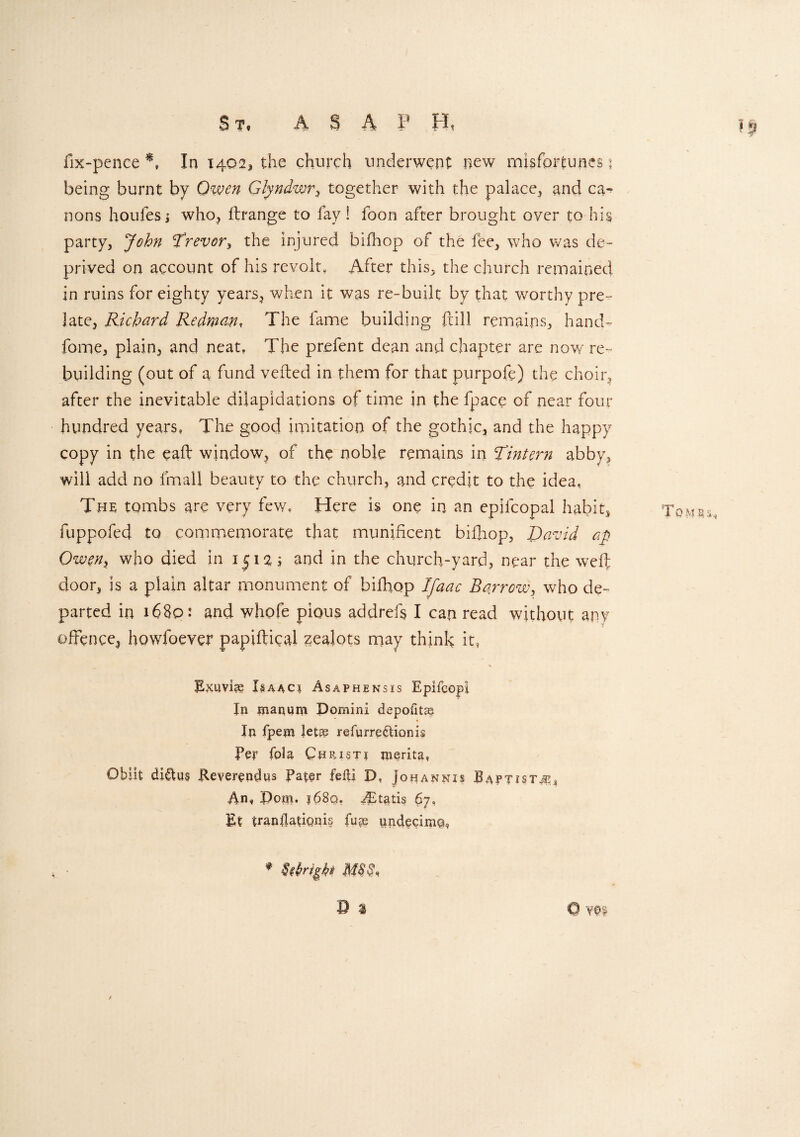 S t« ASA P H» fix-pence A In 1402, the church underwent new misfortunes j being burnt by Owen Glyndwr, together with the palace, and ca¬ nons houfes i who, flrange to fay! foon after brought over to his party, John Trevor, the injured bifhop of the fee, who was de¬ prived on account of his revolt. After this, the church remained in ruins for eighty years, when it was re-built by that worthy pre¬ late, Richard Redman, The fame building ftill remains, hand- fome, plain, and neat. The prefent dean and chapter are now re¬ building (out of a fund veiled in them for that purpofe) the choir, after the inevitable dilapidations of time in the fpace of near four hundred years, The good imitation of the gothic, and the happy copy in the eaft window, of the noble remains in Tintern abby, will add no imall beauty to the church, and credit to the idea, The tombs are very few. Here is one in an epifcopal habit, fuppofed to commemorate that munificent biftiop, David ap Owen, who died in 1512; and in the church-yard, near the weft door, is a plain altar monument of bifhop Ifaac Borrow, who de¬ parted in 1680: and whofe pious addrefs I can read without any offence, howfoever papiftical zealots may think it, Rl<uvi?e Isaacs Asaphensis Epifcopi In manum Domini depofita In fpem let® refurre&ionis Per fola Ctf RiSTi jnerita, Obiit diCtus Reverendns Pater fed! D, Johannis Baptist#* An, Dom. 168qe ^Etatis 67, Et tranllatiqnis fu® undecim@, ♦ Urigkt MU, Os 0 •a Tombs*