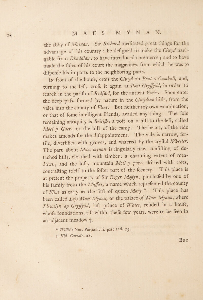 M AES M Y N A N. the abby of Maenan. Sir Richard meditated great things for the advantage of his country : he defigned to make the Clwyd navi¬ gable from Rhuddlan3 to have introduced commerce 3 and to have made the Tides of his court the magazines, from which he was to difpenfe his imports to the neighboring parts. In front of the houfe, crofs the Clwyd on Pont y Camhull, and, turning to the left, crofs it again at Pont Gryjfyddy in ordei to fearch in the parifh of Bodfariy for the antient V1arts. Soon enter the deep pafs, formed by nature in the Clwydian hihs, fiom the vales into the county of Flint. But neither my own examination, or that of fome intelligent friends, availed any thing. The foie remaining antiquity is Britijh3 a poft on a hill to the left, called Mod y Gaery or the hill of the camp. The beauty of the ride makes amends for the difappointment. The vale is natrow, iei~ tile, diverfified with groves, and watered by the cryftal Wheeler„ The part about Maes mynan is fingularly fine, confifting of de¬ tached hills, cloathed with timber 3 a charming extent of mea¬ dows 3 and the lofty mountain Moel y pare, fkirted with trees, contrafting itfelf to the fofter part of the feenery. This place is at prefent the property of Sir Roger Moftyny purchafed by one ot his family from the MaJJieSy a name which reprefented the county of Flint as early as the firfl of queen Mary A This place has been called Llys Maes Mynany or the palace of Maes Mynan, where Llewelyn a/p Gryffydd, lafl prince of Wales, refided in a houfe, whofe foundations, till within thefe few years, were to be feen in an adjacent meadow j\ * Willis’’& Not. Parliam. ii» part 2nd. 25. + Hifi. G we dir* 28. But