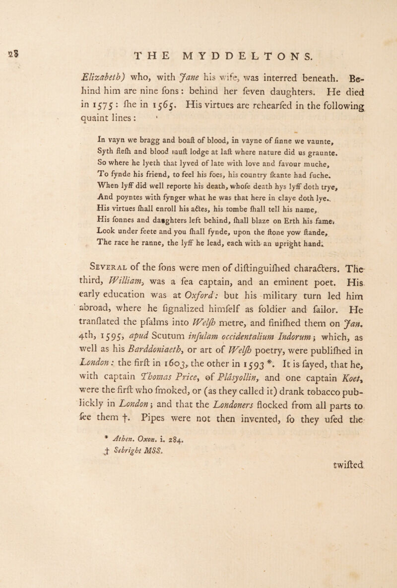 THE MYDDELTONS. 2S • ' H Elizabeth) who, with Jane his wife, was interred beneath. Be¬ hind him are nine fons: behind her feven daughters. He died in 1575 : fhe in 1565. His virtues are rehearfed in the following quaint lines: A In vayn we bragg and boaft of bloody in vayne of finne we vaunte, Syth flefli and blood laud lodge at laft where nature did us graunte. So where he lyeth that lyved of late with love and favour muche. To fynde his friend, to feel his foes, his country ikante had fuche. When lyff did well reporte his death, whofe death hys lyff doth trye. And poyntes with fynger what he was that here in claye doth lye^ His virtues fhall enroll his adtes, his tom.be lhall tell his name. His fonnes and daughters left behind, fliall blaze on Erth his fame* Took under feete and you fliall fynde, upon the ftone yow flande. The race he ranne, the lyff he lead, each with an upright hand. Several of the fons were men of diftinguiflied chara<5ters. The third, William, was a fea captain, and an eminent poet. His early education was at Oxford: but his military turn led him abroad, where he fignalized himfelf as foldier and failor. He tranflated the pfalms into Weljh metre, and finifhed them on Jan. 4th, 1595, apud Scutum infulam occidentalium Indorum; which, as Vvrell as his Barddoniaeth, or art of Wrelfh poetry, were publifhed in London: the fir-ft in 1603,. the other in 1593 *. It is fayed, that he, with captain 'Thomas Price, of Plasyollinand one captain Koet% were the firft who fmoked, or (as they called it) drank tobacco pub- lickly in London; and that the Londoners flocked from all parts to fee them f. Pipes were not then invented, fo they ufed the * At hen. Oxen. i. 284. f Sebright MSS. twilled