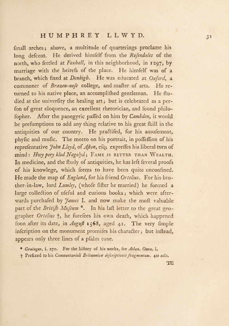 HUMPHREY L L W Y D. fmall arches; above, a multitude of quarterings proclame his long defcent. He derived himfelf from the Rofendales of the north, who fettled at Foxhall, in this neighborhood, in 1297, by marriage with the heirefs of the place. He himfelf was of a branch, which fixed at Denbigh. He was educated at Oxford, a commoner of Brazen-nofe college, and mailer of arts. He re¬ turned to his native place, an accomplifhed gentleman. He llu- died at the univerfity the healing art; but is celebrated as a per- fon of great eloquence, an excellent rhetorician, and found philo- fopher. After the panegyric pafied on him by Cambden, it would be prefumptious to add any thing relative to his great fkill in the antiquities of our country. He pradlifed, for his amufement, phyfic and mufic. The motto on his portrait, in pofifeffion of his reprefentative John Lloyd, of Afion> efq; exprefies his liberal turn of mind: Hwypery klodNagolydFame is better than Wealth. In medicine, and the ftudy of antiquities, he has left feveral proofs of his knowlege, which feeips to have been quite unconfined. He made the map of England, for his friend Ortelius. For his bro¬ ther-in-law, lord Lumley, (whofe filler he married) he formed a large colledlion of ufeful and curious books; which were after¬ wards purchafed by James I. and now make the moll valuable part of the Britijh Mufeum *. In his lalF letter to the great geo¬ grapher Ortelius f, he forefees his own death, which happened foon after its date, in Auguft 15 68, aged 41. The very fimple infcription on the monument promifes his character; but inllead, appears only three lines of a pfalm tune. * Grainger, i. 270. For the hiftory of his works, fee Athen. Oxen. i. f Prefixed to his Com?nentarioli Britannic# defcripticnis fragment urn, 4 to edit*