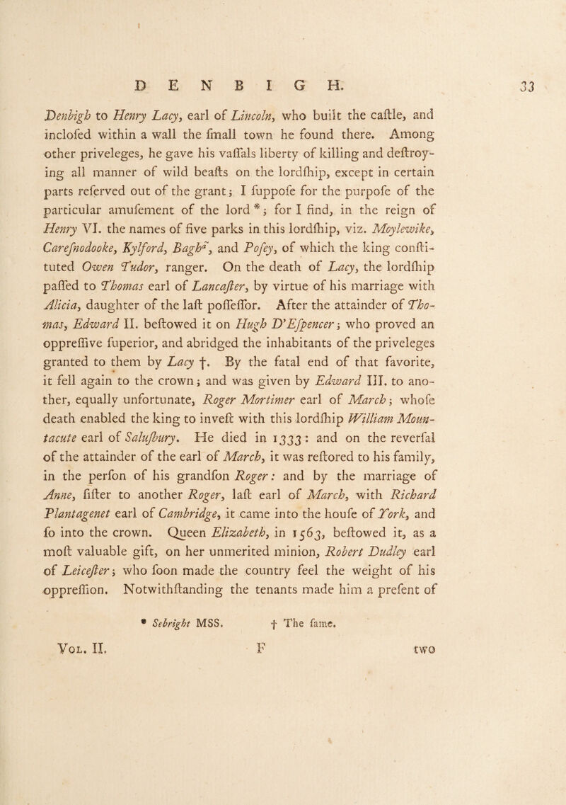 I DENBIGH. 33 Denbigh to Henry Lacy, earl of Lincoln, who bulk the caille, and inclofed within a wall the fmall town he found there. Among other priveleges, he gave his valfals liberty of killing and deftroy- ing ail manner of wild beafls on the lordfhip, except in certain parts referved out of the grant; I fuppofe for the purpofe of the particular amufement of the lord *; for I find, in the reign of Henry VI. the names of five parks in this lordfhip, viz. Moylewike, Carefnodooke, Kylford, Bagh*, and Pofey, of which the king cor. Hi- tuted Owen Tudor, ranger. On the death of Lacy, the lordfhip palled to Thomas earl of Lancajler, by virtue of his marriage with Alicia, daughter of the lalt pofTelTor. After the attainder of Tho¬ mas, Edward II. bellowed it on Hugh D’Efpencer who proved an opprefiive fuperior, and abridged the inhabitants of the priveleges granted to them by Lacy j\ By the fatal end of that favorite, it fell again to the crownand was given by Edward III. to ano¬ ther, equally unfortunate, Roger Mortimer earl of March; whofe death enabled the king to invefl with this lordfhip William Moun- tacute earl of Salujbury. He died in 1333: and on the reverfal of the attainder of the earl of March, it was reflored to his family, in the perfon of his grandfon Roger: and by the marriage of Anne, filler to another Roger, lak earl of March, with Richard Plantagenet earl of Cambridge, it came into the houfe of York, and fo into the crown. Queen Elizabeth, in 1563, bellowed it, as a moil valuable gift, on her unmerited minion, Robert Dudley earl of Leicejler who foon made the country feel the weight of his opprefiion. NotwithHanding the tenants made him a prefent of * Sebright MSS. f The fame.