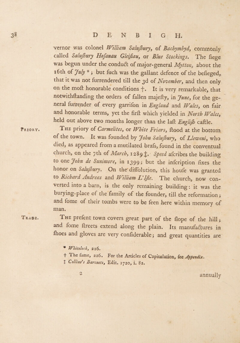 Friory. Trase. vernor was colonel William Salujbury, of Bachymbyd, commonly called Salujbury Hofanau Gleifiau, or Blue Stockings. The fiege was begun under the conduct of major-general Mytton, about the 16th of July * ; but fuch was the gallant defence of the befieged, that it was not furrendered till the 3d of November, and then only on the moil honorable conditions f. It is very remarkable, that notwithftanding the orders of fallen majefty, in June, for the ge¬ neral furrender of every garrifon in England and Wales, on fair and honorable terms, yet the firft which yielded in North Wales, held out above two months longer than the laft Englijh caftle. 1, he priory of Carmelites, or White Friars, flood at the bottom of the town. It was founded by John Salufoury, of Lleweni, who died, as appeared from a mutilated brafs, found in the conventual church, on the 7th o{March, 1289^.' Speed afcribes the building to oJohn de Summon, in 1399 ; but the infcription fixes the honor on Salujbury. On the diifolution, this houfe was granted to Richard Andreas and bFilliam Id IJle. The church, now con- verted into a barn, is the only remaining building 1 it was the burying-place or the family of the founder, till the reformation; and tomw of their tombs were to be feen here within memory of man. The prefent town covers great part of the dope of the hill; and tome ftieets extend along the plain. Its manufactures in fhoes and gloves are very conliderable; and great quantities are * Whit clock, 216. f The fame, 226. For the Articles of Capitulation, fee Appendix. I Collins’s Baronets, Edit. 1720, i, 82. 2 annually